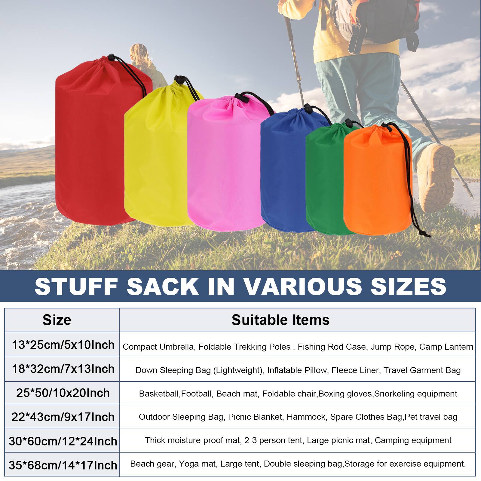 STUFF SACK IN VARIOUS SIZES

Size | Suitable Items
--- | ---
13*25cm/5x10Inch | Compact Umbrella, Foldable Trekking Poles, Fishing Rod Case, Jump Rope, Camp Lantern
18*32cm/7x13Inch | Down Sleeping Bag (Lightweight), Inflatable Pillow, Fleece Liner, Travel Garment Bag
25*50/10x20Inch | Basketball, Football, Beach mat, Foldable chair, Boxing gloves, Snorkeling equipment
22*43cm/9x17Inch | Outdoor Sleeping Bag, Picnic Blanket, Hammock, Spare Clothes Bag, Pet travel bag
30*60cm/12*24Inch | Thick moisture-proof mat, 2-3 person tent, Large picnic mat, Camping equipment
35*68cm/14*17Inch | Beach gear, Yoga mat, Large tent, Double sleeping bag, Storage for exercise equipment.