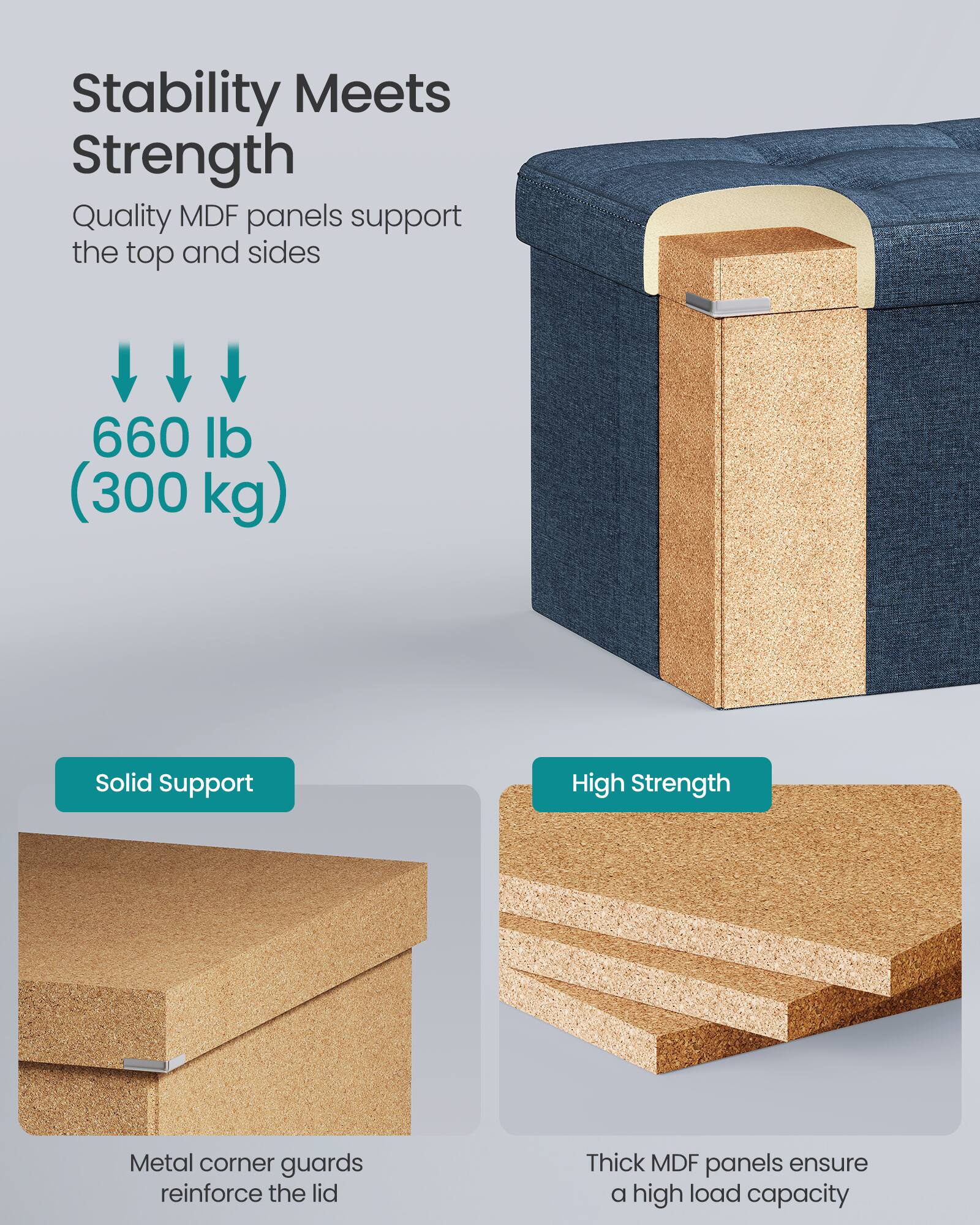 Stability Meets Strength

Quality MDF panels support the top and sides

660 lb (300 kg)

Solid Support
Metal corner guards reinforce the lid

High Strength
Thick MDF panels ensure a high load capacity