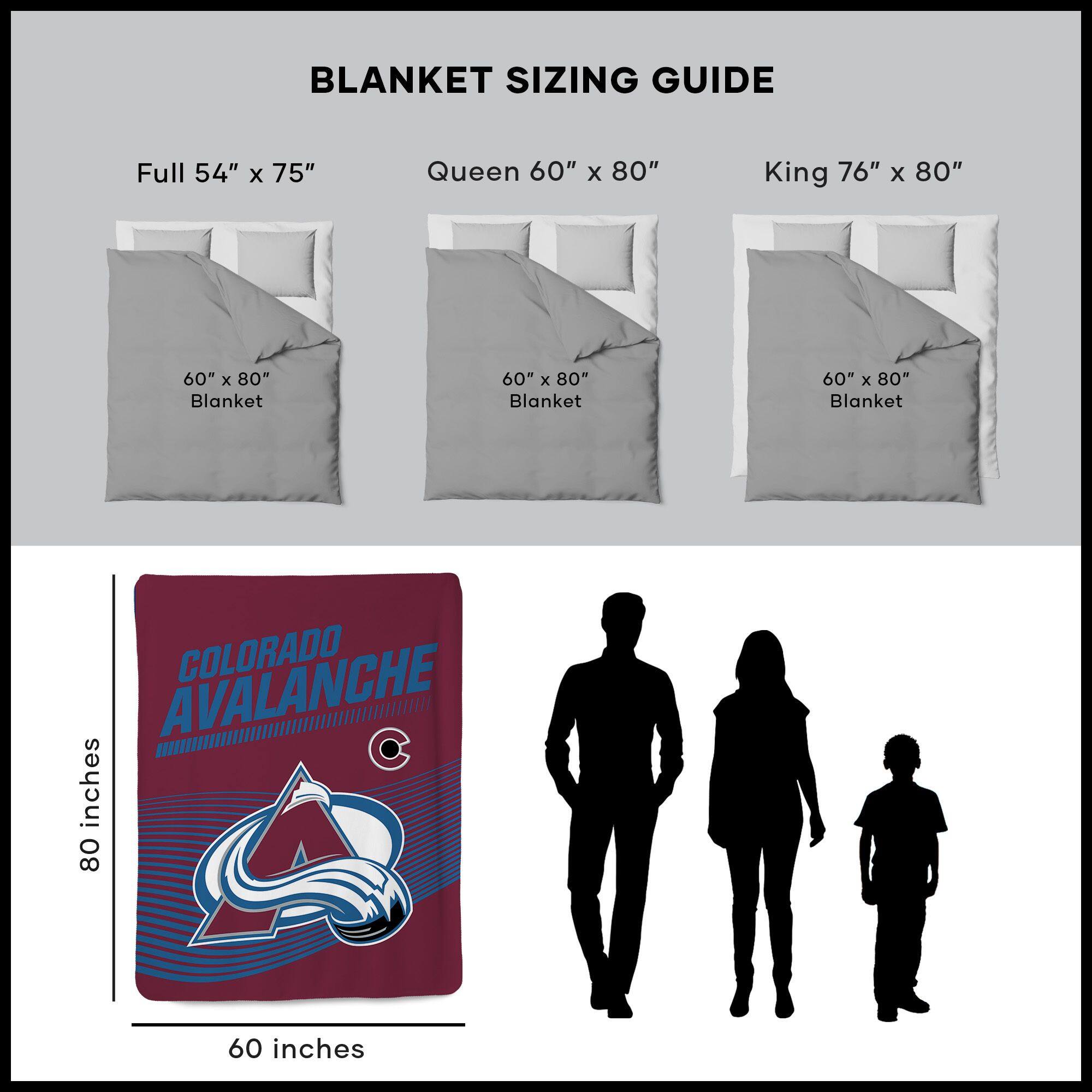 BLANKET SIZING GUIDE

Full 54" x 75"  
Queen 60" x 80"  
King 76" x 80"  

60" x 80" Blanket  
60" x 80" Blanket  
60" x 80" Blanket  

COLORADO AVALANCHE  
60 inches x 80 inches