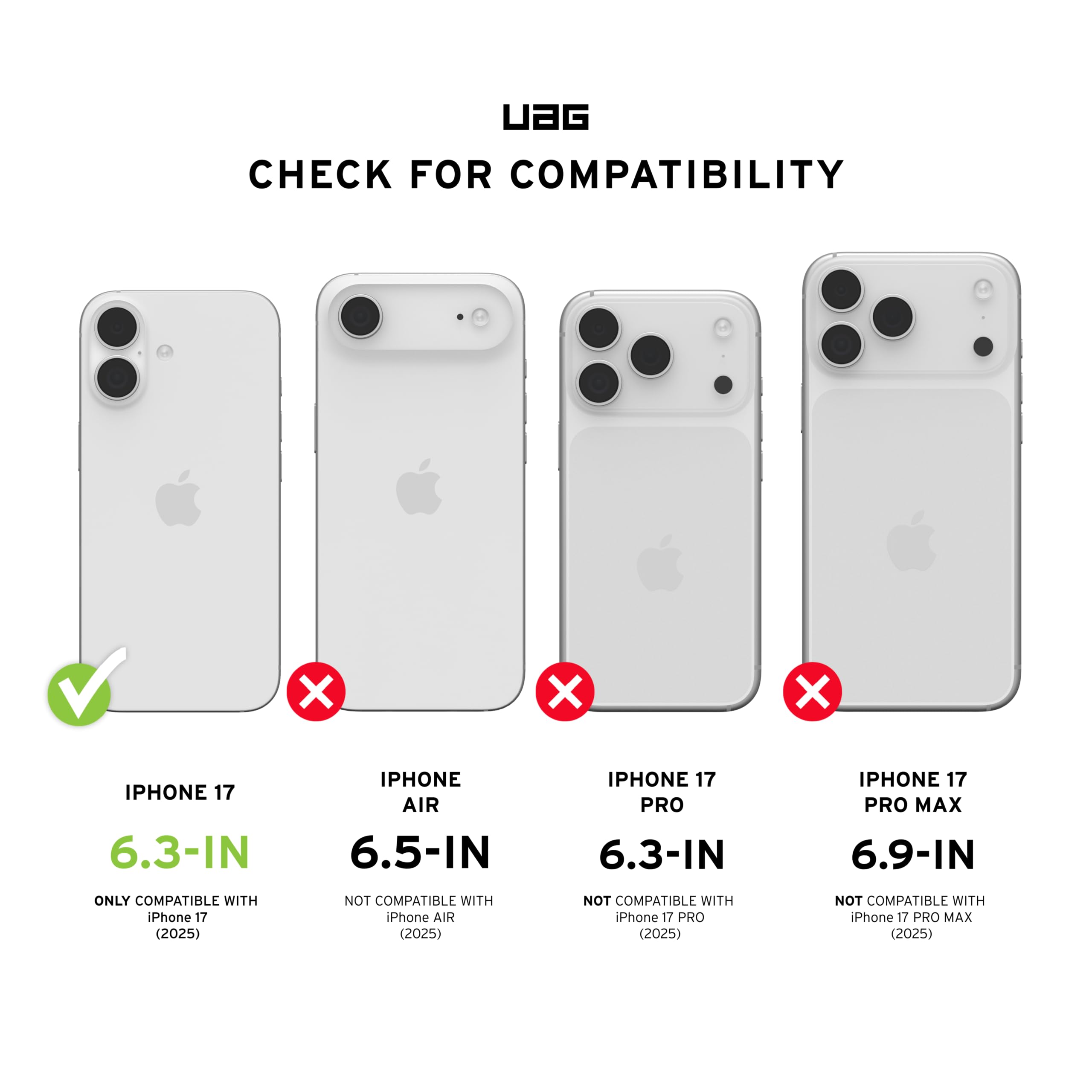 UAG CHECK FOR COMPATIBILITY

IPHONE 17 6.3-IN
ONLY COMPATIBLE WITH iPhone 17 (2025)

IPHONE AIR 6.5-IN
NOT COMPATIBLE WITH iPhone AIR (2025)

IPHONE 17 PRO 6.3-IN
NOT COMPATIBLE WITH iPhone 17 PRO (2025)

IPHONE 17 PRO MAX 6.9-IN
NOT COMPATIBLE WITH iPhone 17 PRO MAX (2025)