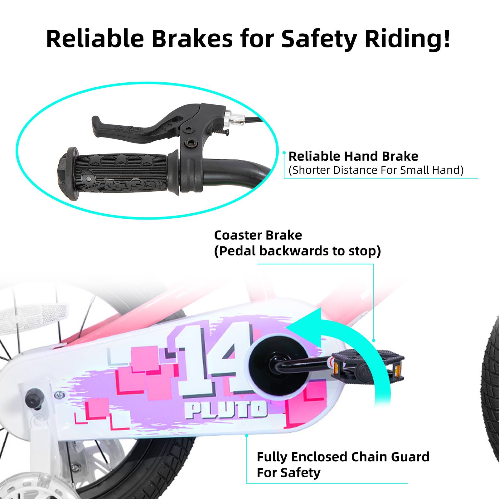 Reliable Brakes for Safety Riding!

- Reliable Hand Brake (Shorter Distance For Small Hand)
- Coaster Brake (Pedal backwards to stop)
- Fully Enclosed Chain Guard For Safety