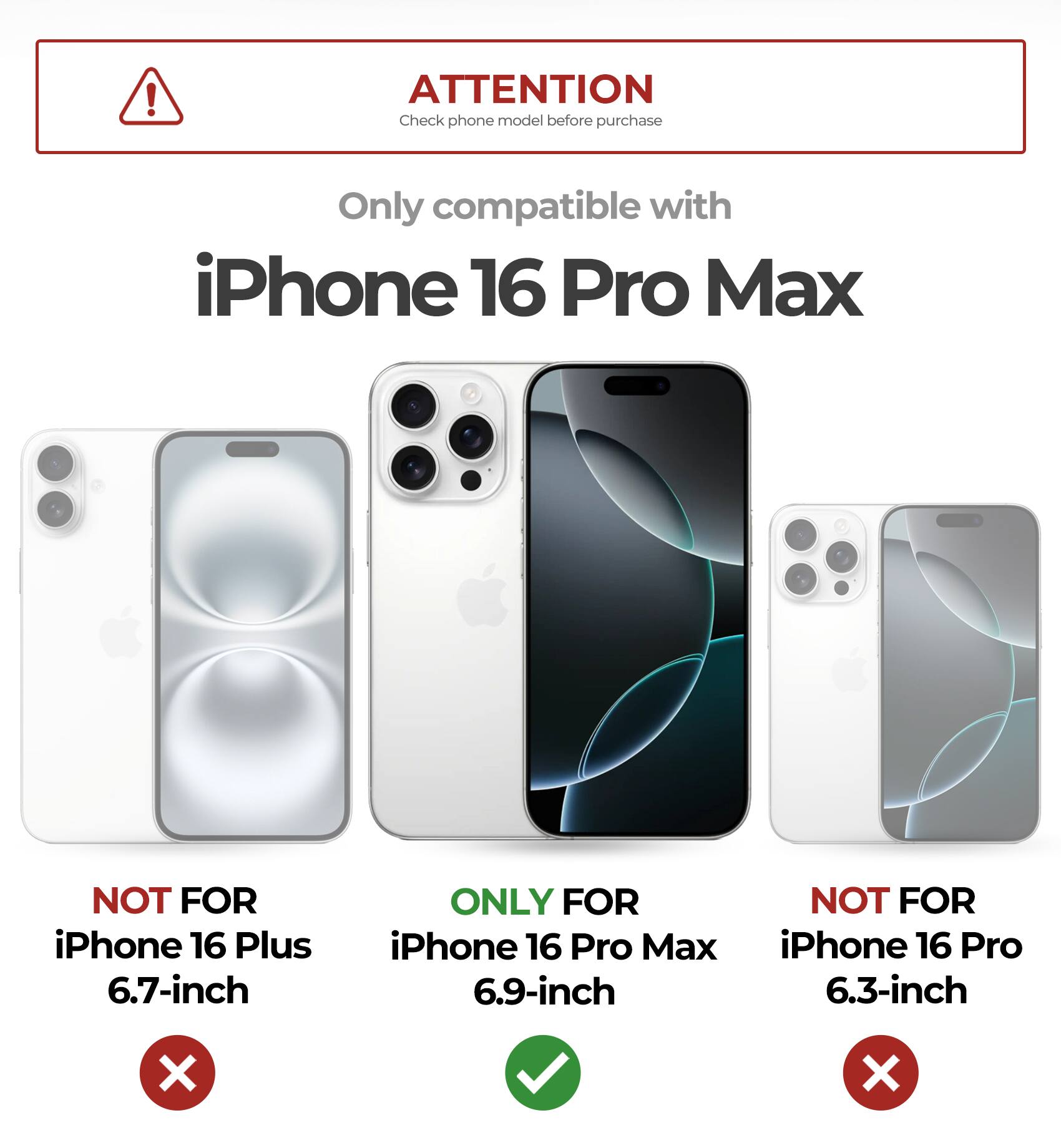 ATTENTION Check phone model before purchase
Only compatible with iPhone 16 Pro Max
NOT FOR iPhone 16 Plus 6.7-inch
ONLY FOR iPhone 16 Pro Max 6.9-inch
NOT FOR iPhone 16 Pro 6.3-inch
X X
