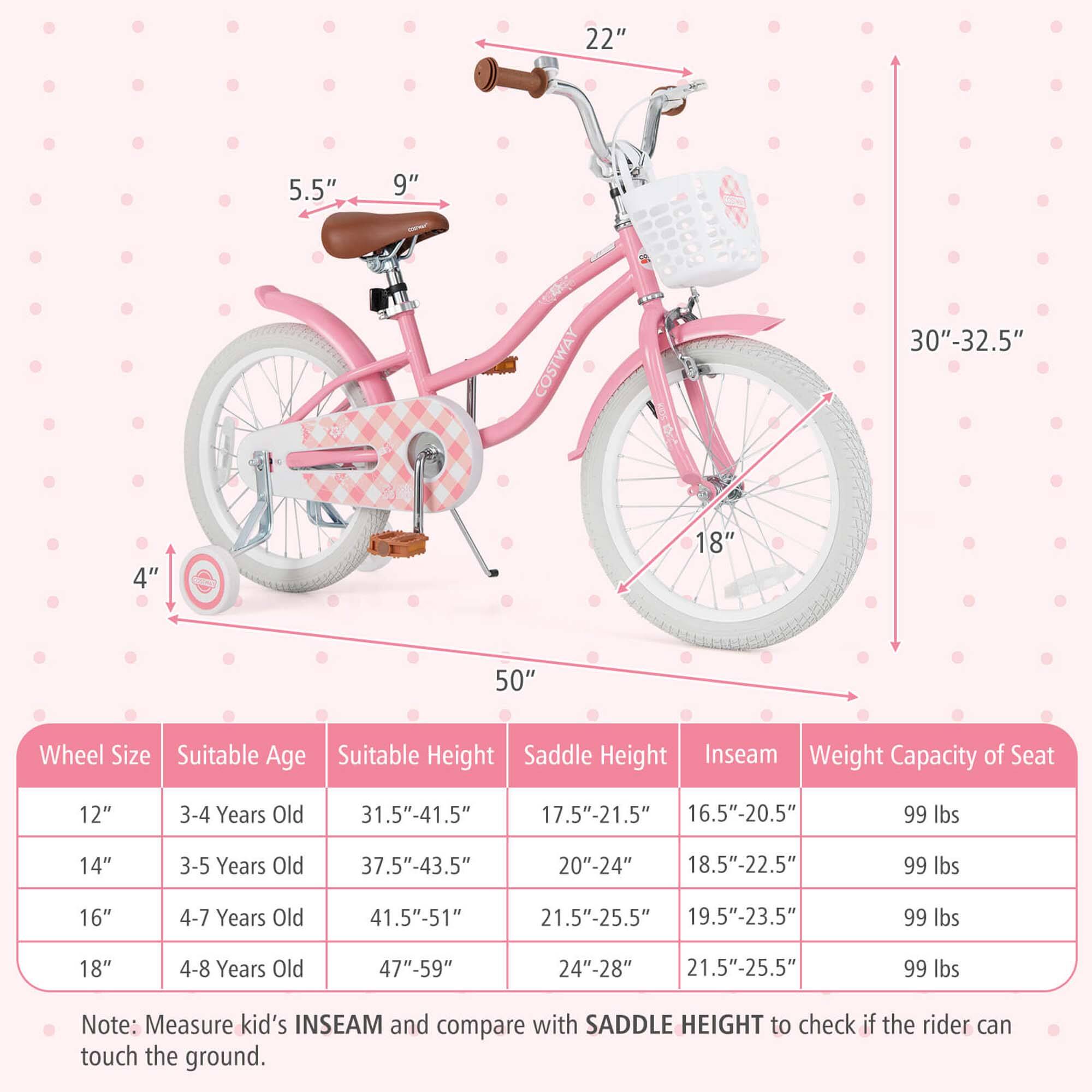 22" 5.5" 9" COSTWAY 30"-32.5" 4" 18" 50" Wheel Size Suitable Age Suitable Height Saddle Height Inseam Weight Capacity of Seat 12" 3-4 Years Old 31.5"-41.5" 17.5"-21.5" 16.5"-20.5" 99 lbs 14" 3-5 Years Old 37.5"-43.5" 20"-24" 18.5"-22.5" 99 lbs 16" 4-7 Years Old 41.5"-51" 21.5"-25.5" 19.5"-23.5" 99 lbs 18" 4-8 Years Old 47"-59" 24"-28" 21.5"-25.5" 99 lbs

Note: Measure kid's INSEAM and compare with SADDLE HEIGHT to check if the rider can touch the ground.