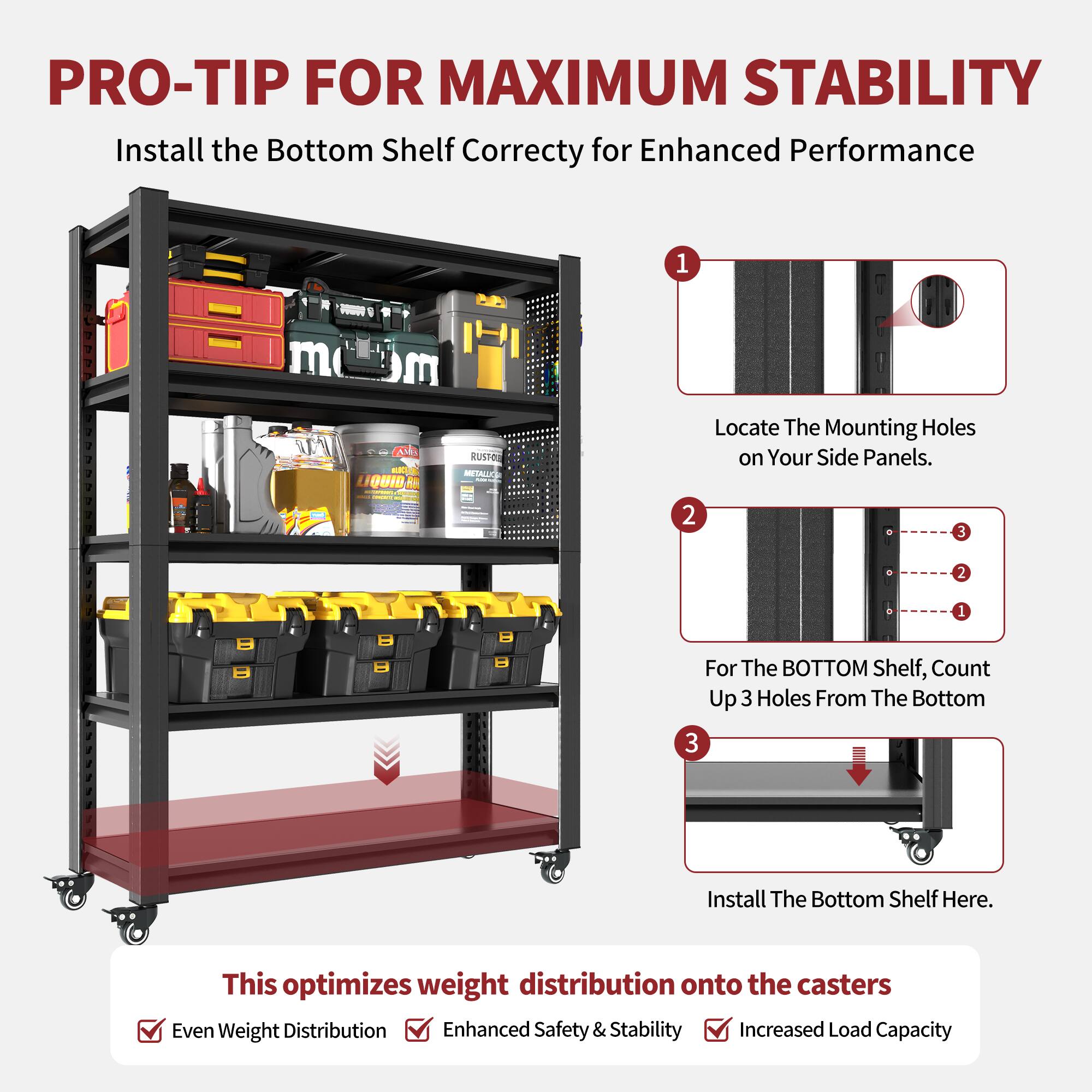 PRO-TIP FOR MAXIMUM STABILITY  
Install the Bottom Shelf Correctly for Enhanced Performance  

1. Locate The Mounting Holes on Your Side Panels.  
2. For The BOTTOM Shelf, Count Up 3 Holes From The Bottom  
3. Install The Bottom Shelf Here.  

This optimizes weight distribution onto the casters  
- Even Weight Distribution  
- Enhanced Safety & Stability  
- Increased Load Capacity