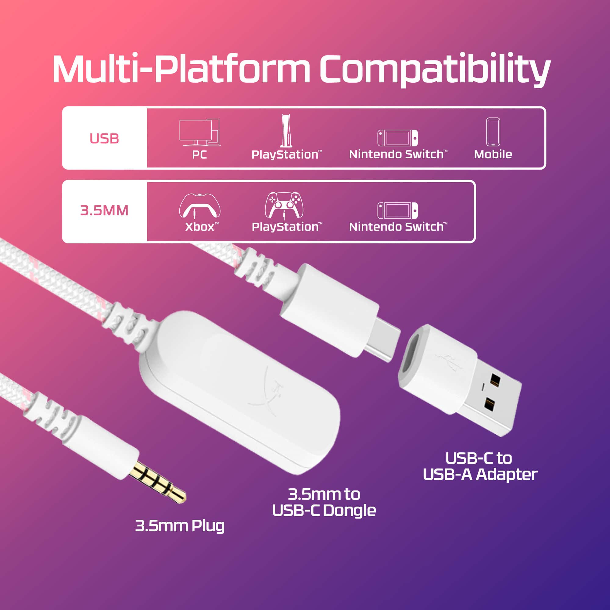Multi-Platform Compatibility
USB PC PlayStation Nintendo Switch Mobile
3.5MM Xbox PlayStation Nintendo Switch
3.5mm Plug 3.5mm to USB-C Dongle USB-C to USB-A Adapter
