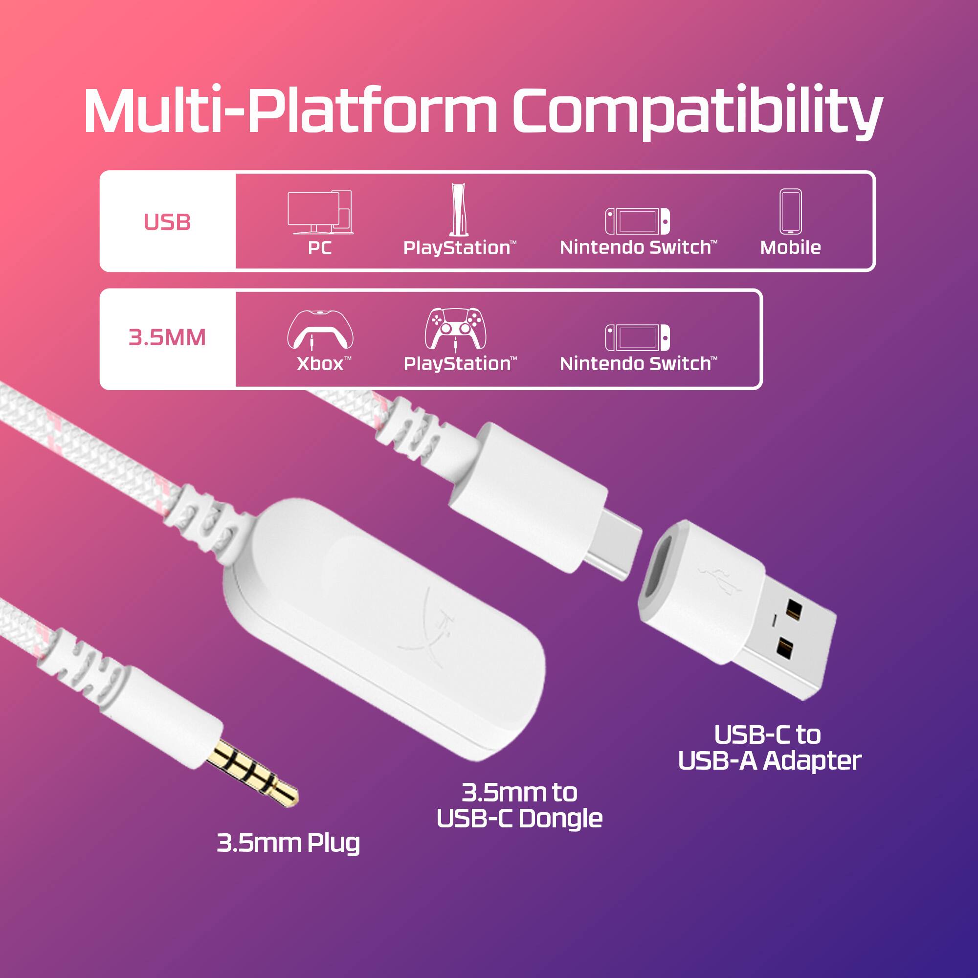 Multi-Platform Compatibility
USB PC PlayStation Nintendo Switch Mobile
3.5MM Xbox PlayStation Nintendo Switch
3.5mm Plug 3.5mm to USB-C Dongle USB-C to USB-A Adapter