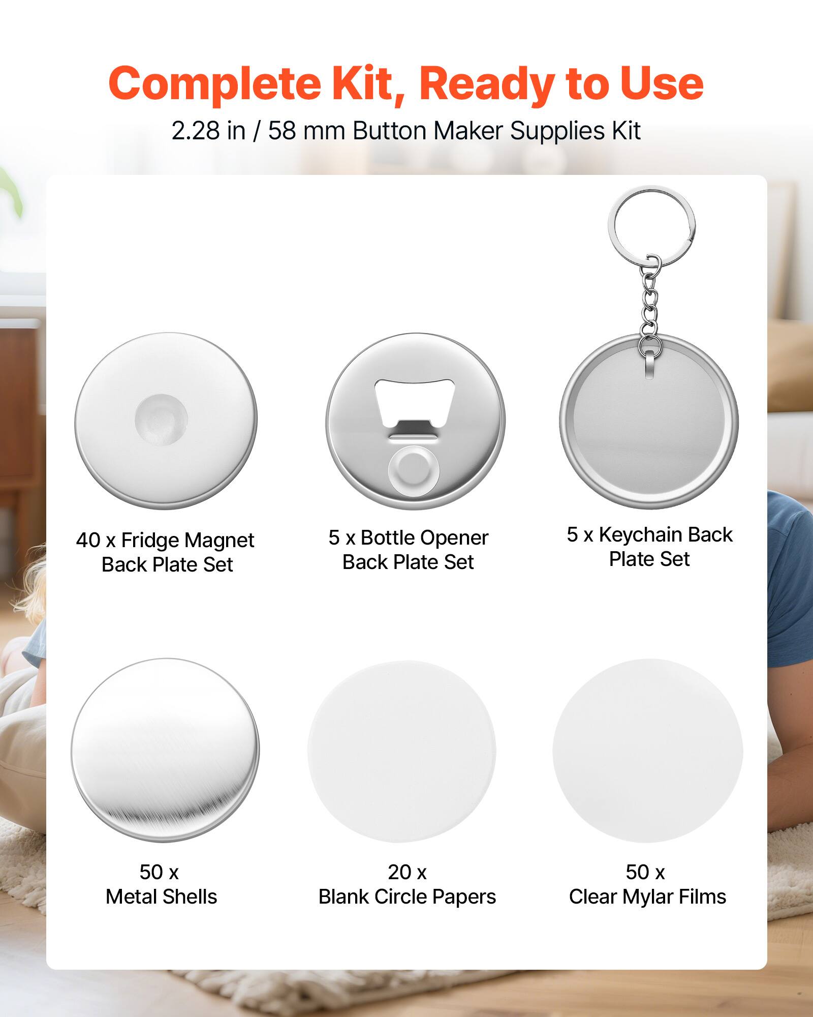 Complete Kit, Ready to Use  
2.28 in / 58 mm Button Maker Supplies Kit  
40 x Fridge Magnet Back Plate Set  
5 x Bottle Opener Back Plate Set  
5 x Keychain Back Plate Set  
50 x Metal Shells  
20 x Blank Circle Papers  
50 x Clear Mylar Films