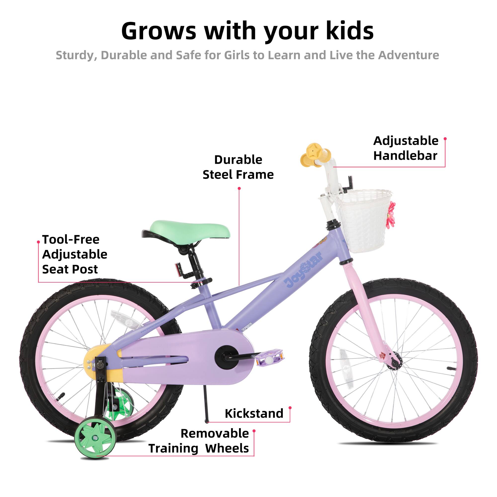 Grows with your kids  
Sturdy, Durable and Safe for Girls to Learn and Live the Adventure  
Durable Steel Frame  
Adjustable Handlebar  
Tool-Free Adjustable Seat Post  
JoyStar Kickstand  
Removable Training Wheels