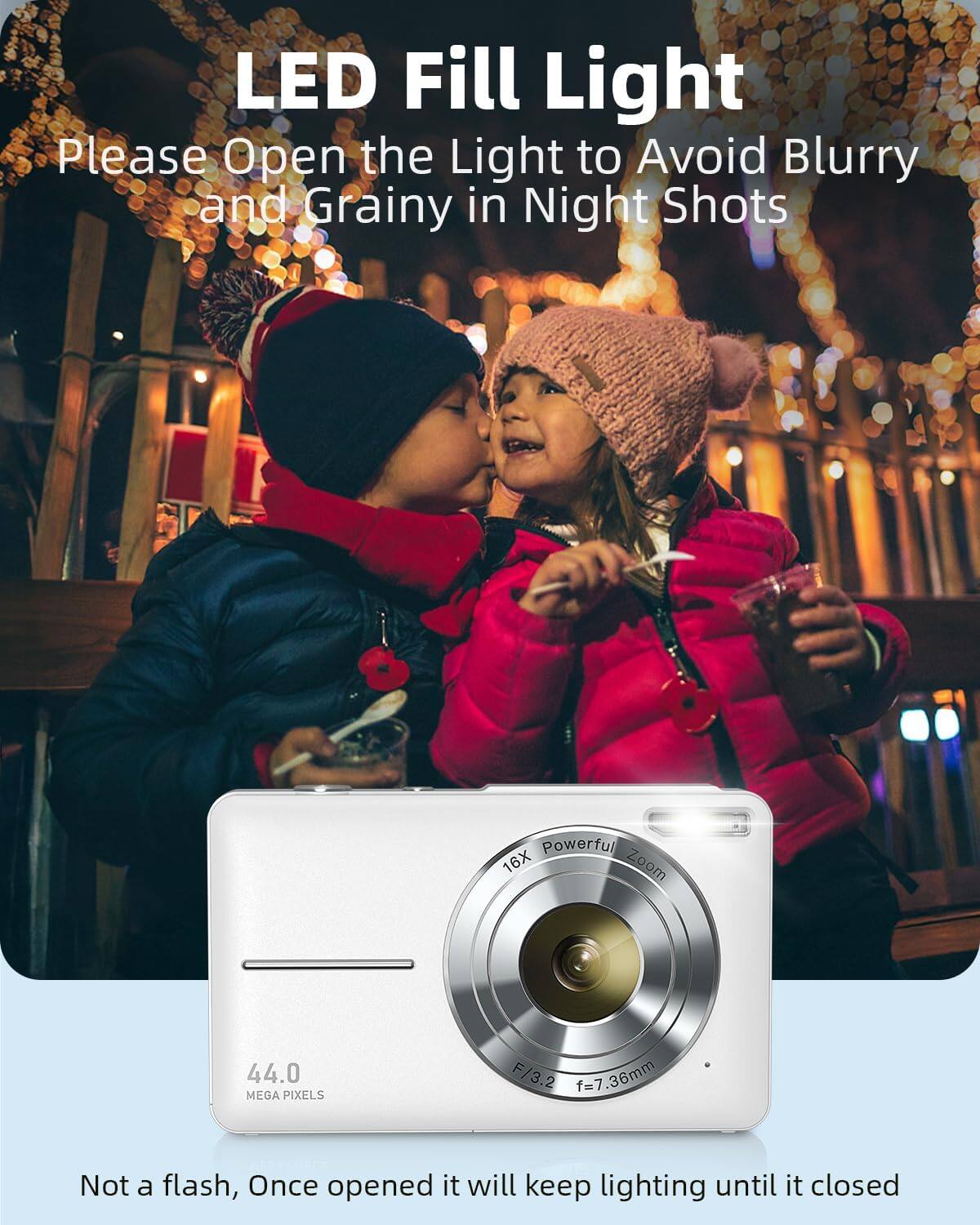 LED Fill Light  
Please Open the Light to Avoid Blurry and Grainy in Night Shots  

Powerful 16X Zoom  
44.0 MEGA PIXELS  
F/3.2 f=7.36mm  

Not a flash, Once opened it will keep lighting until it closed