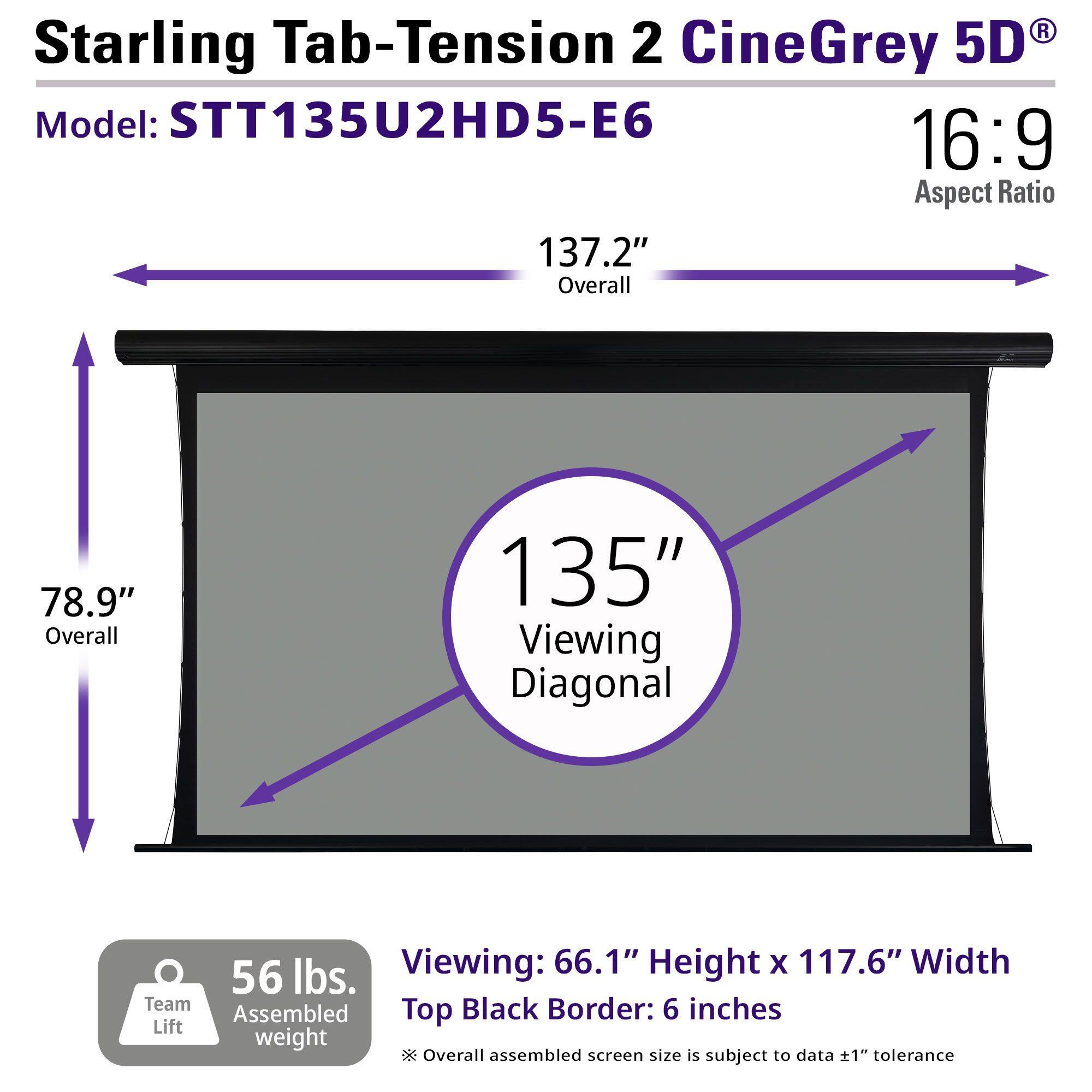 Starling Tab-Tension 2 CineGrey 5D  
Model: STT135U2HD5-E6  
16:9 Aspect Ratio  

137.2" Overall  
78.9" Overall  
135" Viewing Diagonal  

Viewing: 66.1" Height x 117.6" Width  
Top Black Border: 6 inches  

56 lbs. Assembled weight  
Team Lift  

Overall assembled screen size is subject to data ±1" tolerance