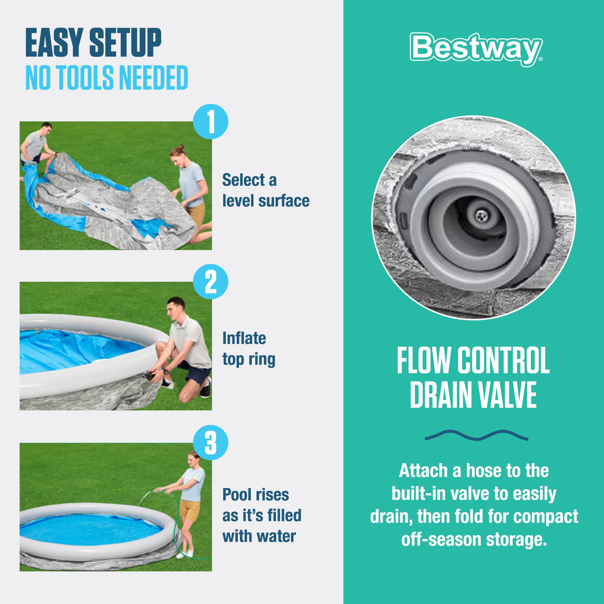 EASY SETUP  
NO TOOLS NEEDED

1. Select a level surface
2. Inflate top ring
3. Pool rises as it's filled with water

FLOW CONTROL DRAIN VALVE  
Attach a hose to the built-in valve to easily drain, then fold for compact off-season storage.