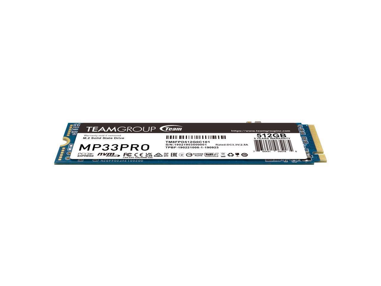TEAMGROUP  
Team  
https://www.teamgroupinc.com  

512GB M.2 Solid State Drive  
MP33PRO  

Warranty valid if removed  
TM8FPD512GC101  

SN: TPBF-190221000-1-190923  
S/N: 19021903500001  

Rated: DC3.3V, 2.5A  

MP33PRO  
PCIe Gen3 x4 NVMe  
CAPACITY: 512GB  

CE, FCC, RoHS, etc.  

TM8FPD512GC101