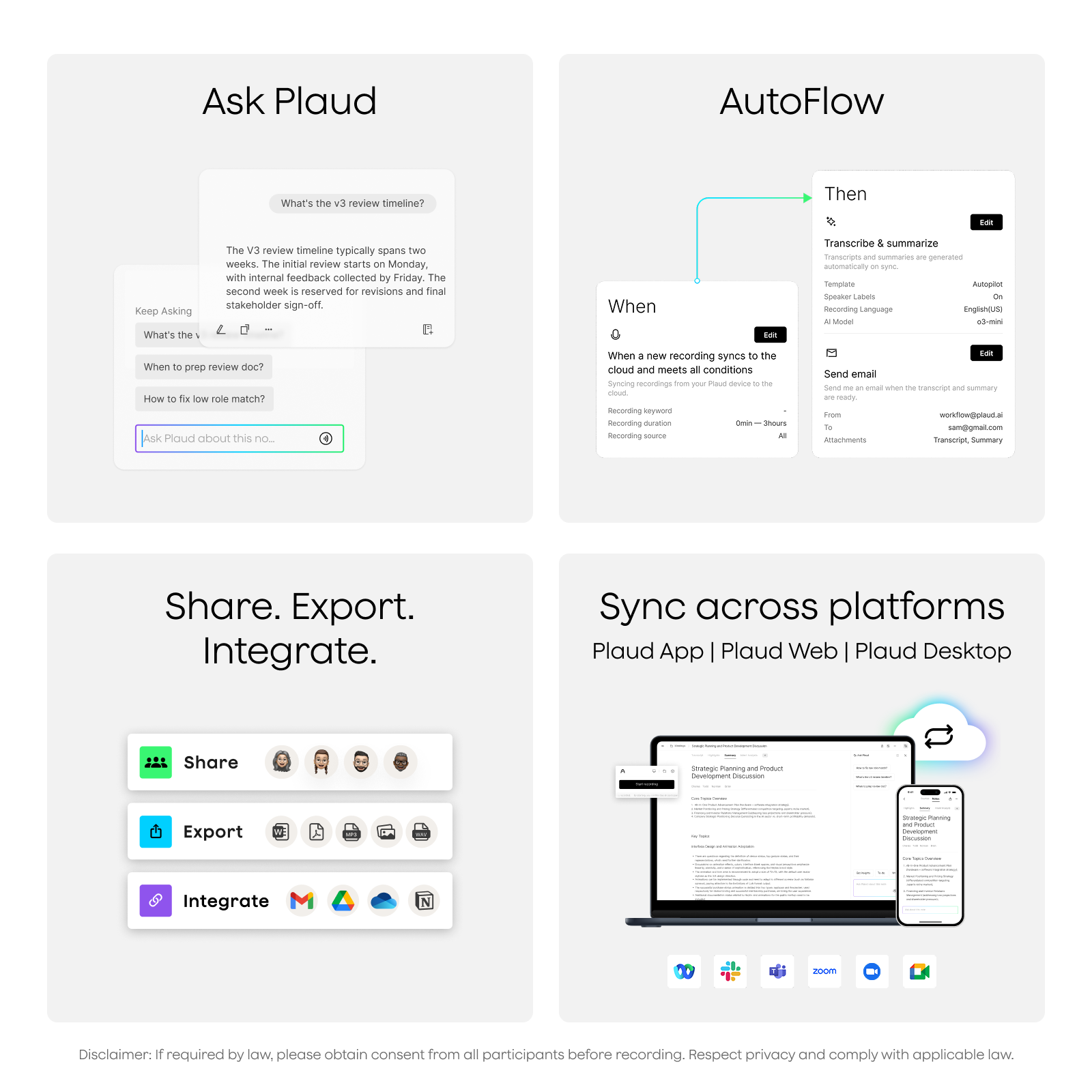 Ask Plaud

What's the v3 review timeline?
The v3 review timeline typically spans two weeks. The initial review starts on Monday, with internal feedback collected by Friday. The second week is reserved for revisions and final stakeholder sign-off.

Keep Asking
What's the...
When to prep review doc?
How to fix low role match?

Ask Plaud about this no...

AutoFlow

When
When a new recording syncs to the cloud and meets all conditions
- Syncing recordings from your Plaud device to the cloud
- Recording keyword
- Recording duration
- Recording source

Then
Transcribe & summarize
- Automatically sync, generate speaker labels, and sync
- Template
- AutoPlot
- AI Model Language
- Decoding Language
- Send email
- Send me an email when the transcript and summary are ready
- From
- Attachments

Share. Export. Integrate.
- Share
- Export
- Integrate

Sync across platforms
Plaud App | Plaud Web | Plaud Desktop

Disclaimer: If required by law, please obtain consent from all participants before recording. Respect privacy and comply with applicable law.