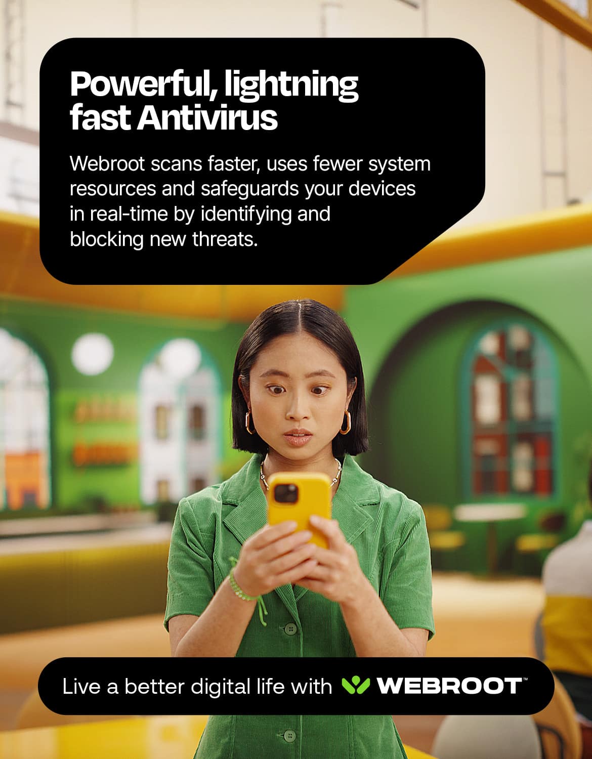 Powerful, lightning fast antivirus Webroot scans faster, uses fewer system resources, and safeguards your devices in real-time by identifying and blocking new threats. Live a better digital life with Webroot.