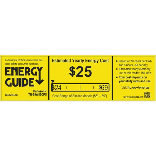 Federal law prohibits removal of this Estimated Yearly Energy Cost label before consumer purchase. 

ENERGY GUIDE

$25

$24

$69

Panasonic Television TN-55W85CPS

Cost Range of Similar Models (55 - 59")

Based on 16 cents per kWh and 5 hours use per day

Estimated yearly electricity use of this model: 156 kWh

Your cost depends on your utility rates and use.

Visit ftc.gov/energy

N080108-006844-001