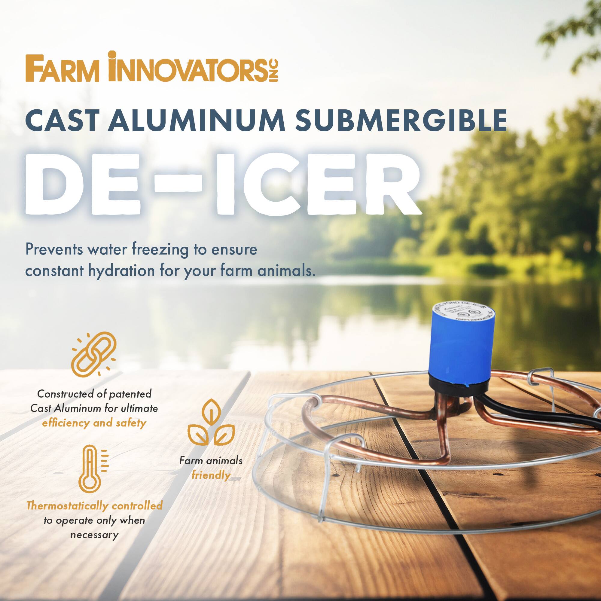 FARM INNOVATORS: INC CAST ALUMINUM SUBMERGIBLE DE-ICER  
Prevents water freezing to ensure constant hydration for your farm animals.  
Constructed of patented Cast Aluminum for ultimate efficiency and safety  
Farm animals friendly  
Thermostatically controlled to operate only when necessary