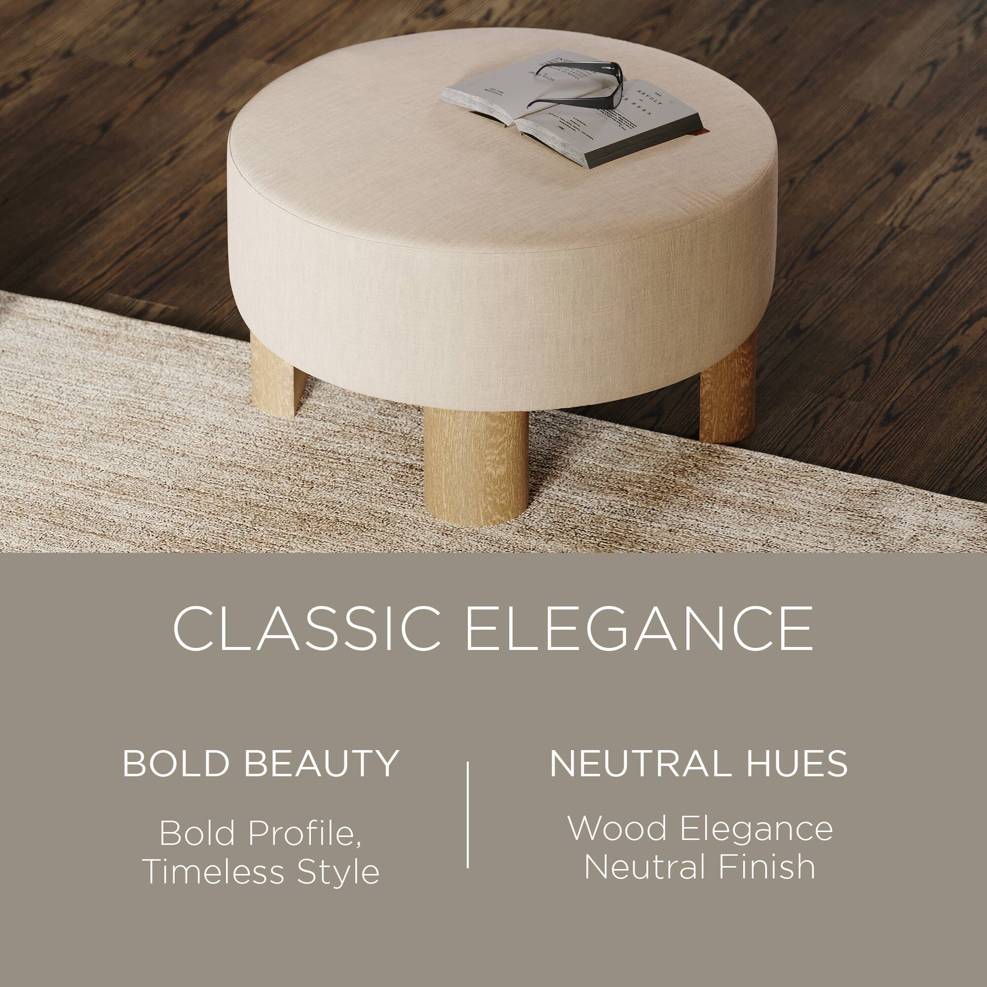 CLASSIC ELEGANCE

BOLD BEAUTY  
Bold Profile, Timeless Style

NEUTRAL HUES  
Wood Elegance  
Neutral Finish