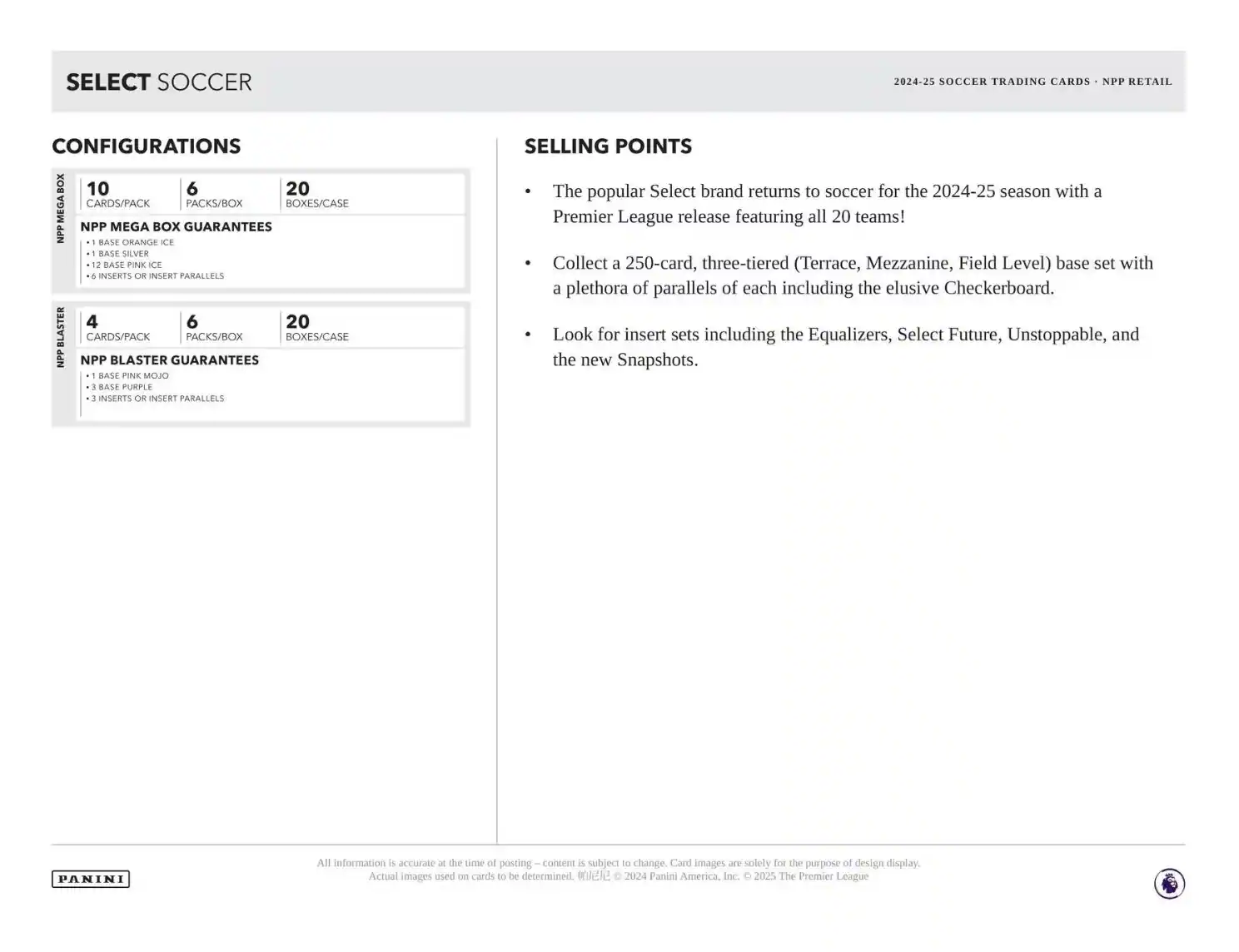 **SELECT SOCCER**

**CONFIGURATIONS**

**NPP MEGA BOX**
- 10 CARDS/PACK
- 6 PACKS/BOX
- 20 BOXES/CASE

**NPP MEGA BOX GUARANTEES**
- 1 BASE ORANGE ICE
- 12 BASE PINK ICE
- 6 INSERTS OR INSERT PARALLELS

**NPP BLASTER**
- 4 CARDS/PACK
- 6 PACKS/BOX
- 20 BOXES/CASE

**NPP BLASTER GUARANTEES**
- 1 BASE PINK MOJO
- 3 INSERTS OR INSERT PARALLELS

**SELLING POINTS**
- The popular Select brand returns to soccer for the 2024-25 season with a Premier League release featuring all 20 teams!
- Collect a 250-card, three-tiered (Terrace, Mezzanine, Field Level) base set with a plethora of parallels of each including the elusive Checkerboard.
- Look for insert sets including the Equalizers, Select Future, Unstoppable, and the new Snapshots.

**2024-25 SOCCER TRADING CAR