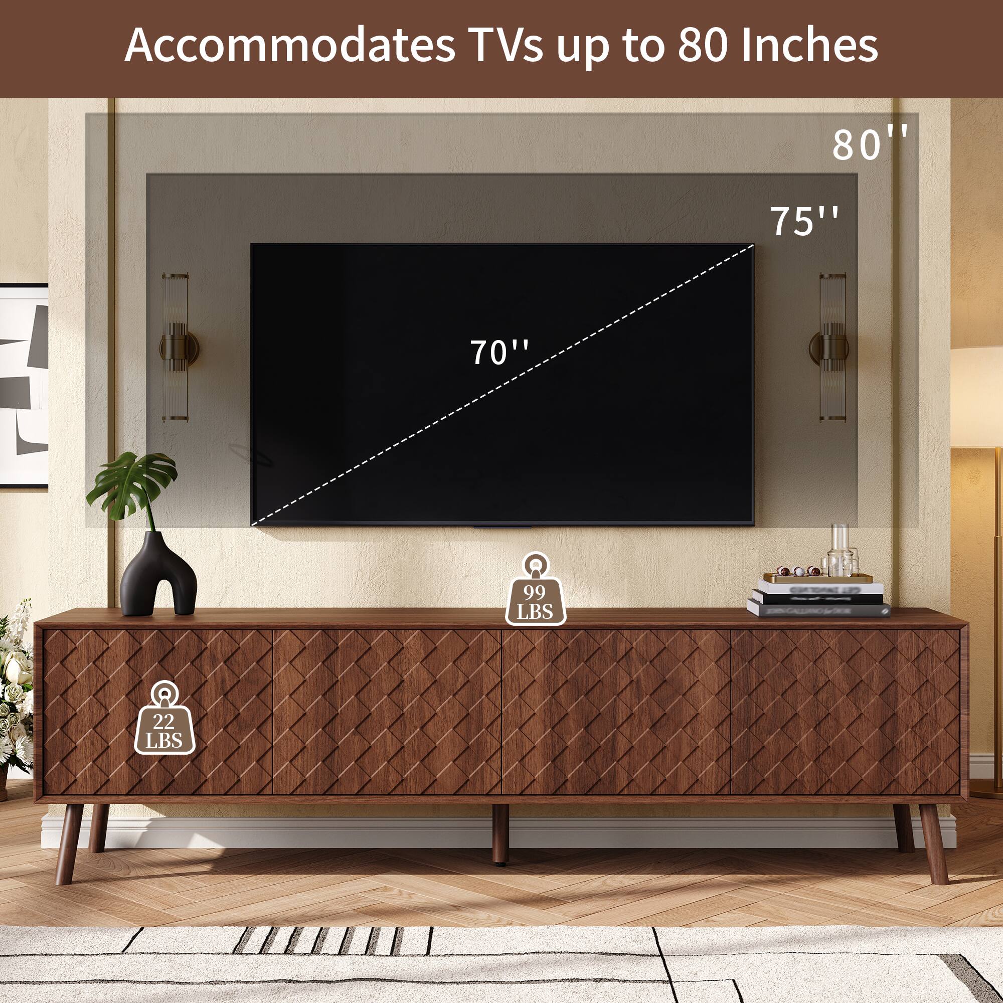 Accommodates TVs up to 80 Inches

80"
75"
70"

99 LBS
22 LBS