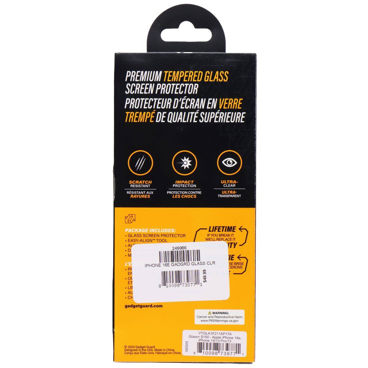 PREMIUM TEMPERED GLASS SCREEN PROTECTOR  
PROTECTEUR D'ÉCRAN EN VERRE TREMPÉ DE QUALITÉ SUPÉRIEURE  

SCRATCH RESISTANT  
IMPACT PROTECTION  
ULTRA-CLEAR  

PACKAGE INCLUDES:  
LIFETIME GLASS SCREEN PROTECTOR  
EASY-ALIGN TOOL  

WE'LL REPLACE IT  

IPHONE 16E GADGETGUARD GLASS CLR  
SKU: 249965  
UPC: 8 10098 73977 1  

gadgetguard.com  

WARNING: Cancer and Reproductive Harm  
www.P65Warnings.ca.gov  

© 2024 Gadget Guard  
Designed in the USA  
Made in China  
Congu aux États-Unis. Fabriqué en Chine  

VTGLA1F21AP17A  
Glass $150 - Apple iPhone 16e.  
(Phone 14/13 Pro/13