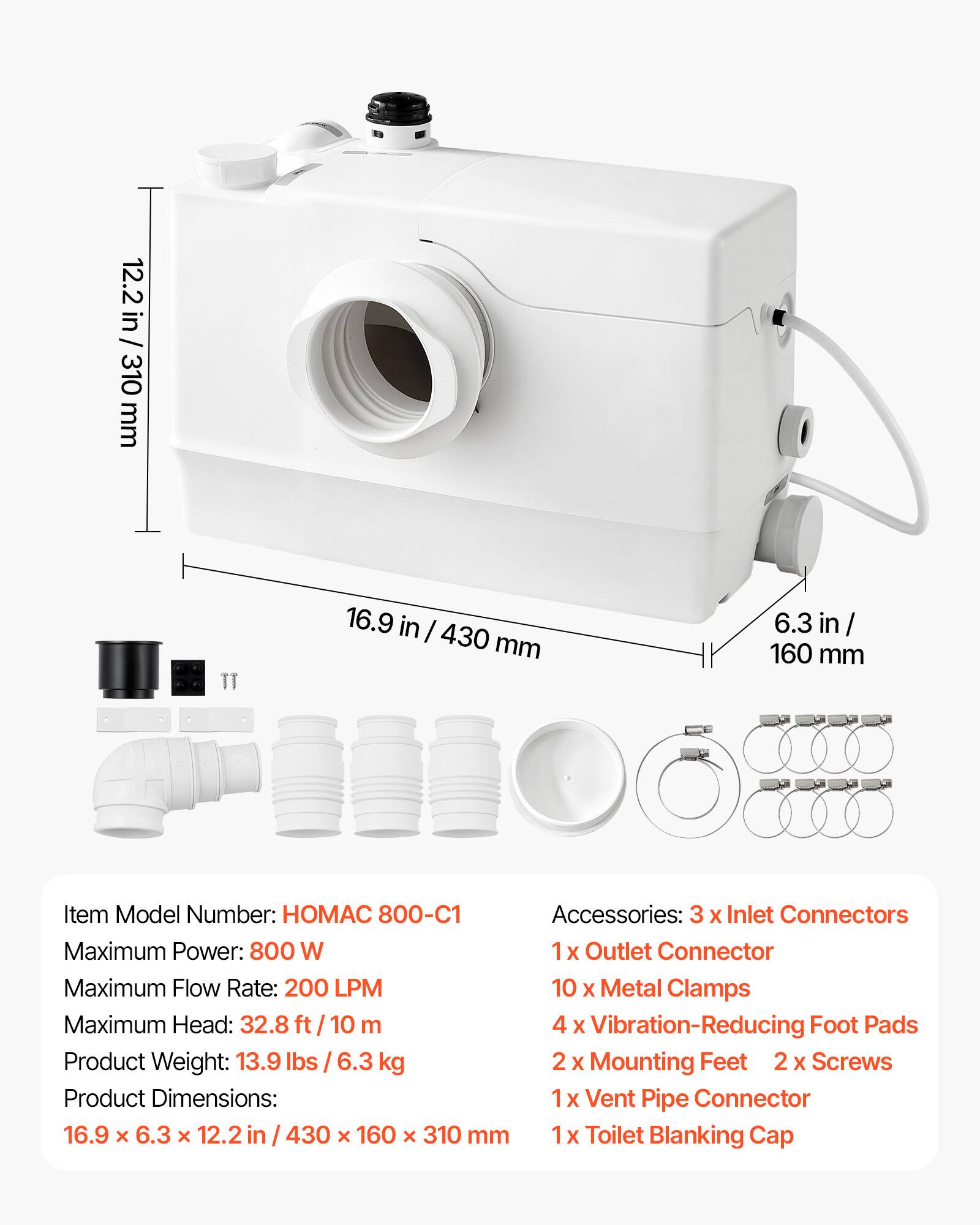 12.2 in / 310 mm  
16.9 in / 430 mm  
6.3 in / 160 mm  

Item Model Number: HOMAC 800-C1  
Accessories: 3 x Inlet Connectors  
Maximum Power: 800 W  
1 x Outlet Connector  
Maximum Flow Rate: 200 LPM  
10 x Metal Clamps  
Maximum Head: 32.8 ft / 10 m  
4 x Vibration-Reducing Foot Pads  
Product Weight: 13.9 lbs / 6.3 kg  
2 x Mounting Feet  
2 x Screws  
1 x Vent Pipe Connector  
1 x Toilet Blanking Cap  

Product Dimensions: 16.9 x 6.3 x 12.2 in / 430 x 160 x 310 mm
