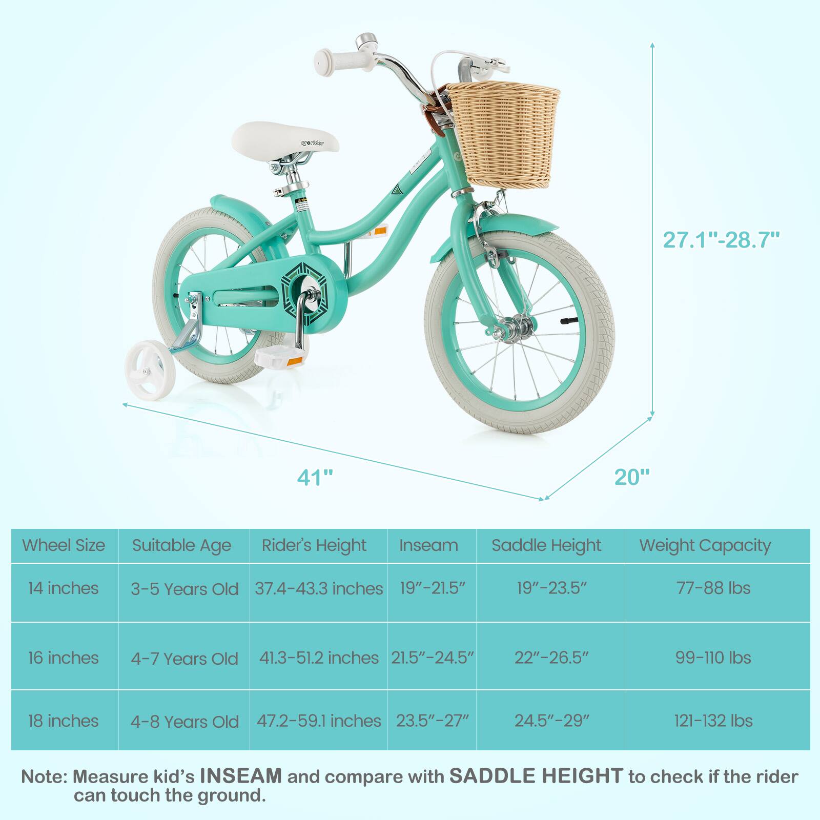 **Wheel Size** | **Suitable Age** | **Rider's Height** | **Inseam** | **Saddle Height** | **Weight Capacity**

- **14 inches** | 3-5 Years Old | 37.4-43.3 inches | 19"-21.5" | 19"-23.5" | 77-88 lbs
- **16 inches** | 4-7 Years Old | 41.3-51.2 inches | 21.5"-24.5" | 22"-26.5" | 99-110 lbs
- **18 inches** | 4-8 Years Old | 47.2-59.1 inches | 23.5"-27" | 24.5"-29" | 121-132 lbs

**Note:** Measure kid's INSEAM and compare with SADDLE HEIGHT to check if the rider can touch the ground.