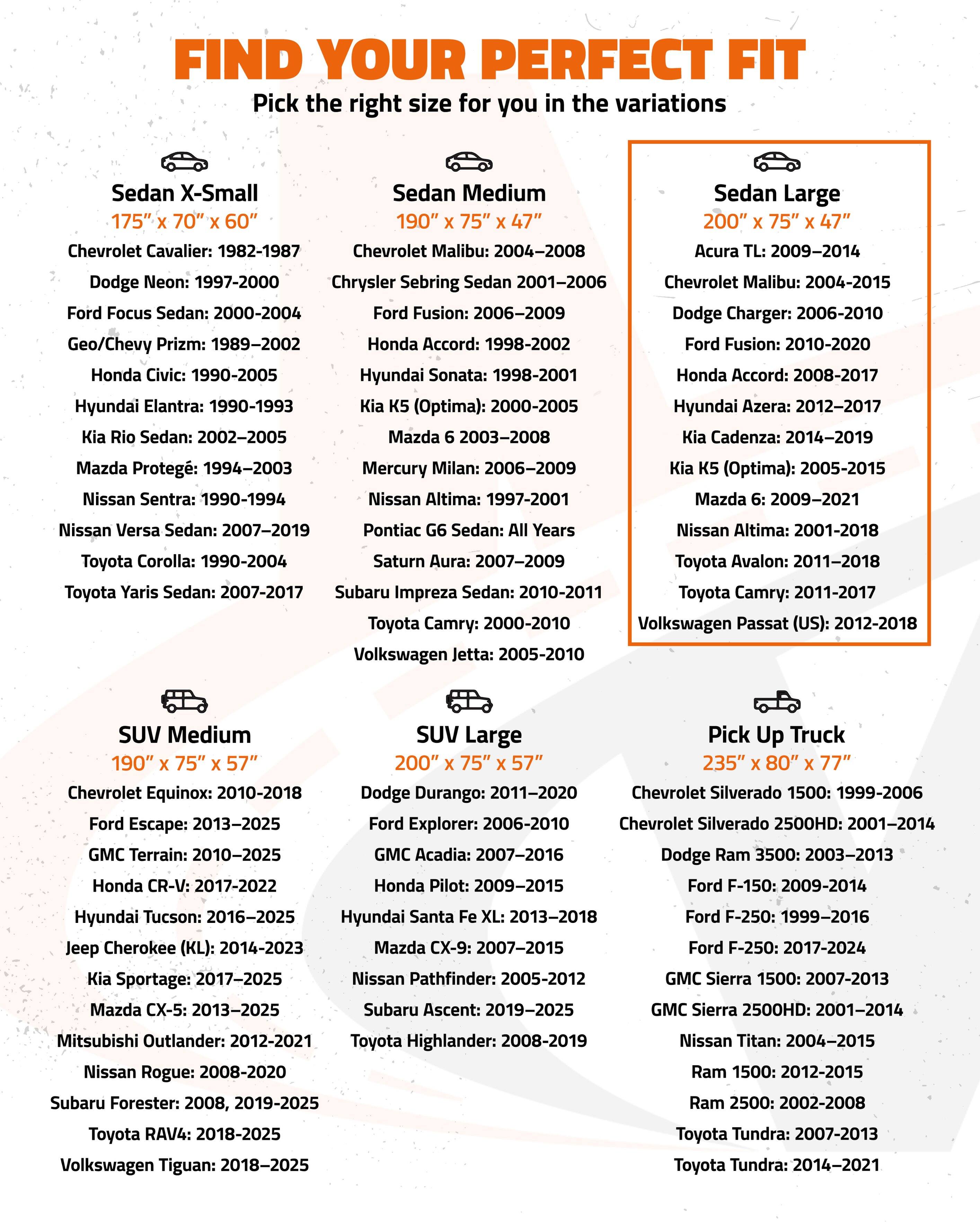 FIND YOUR PERFECT FIT  
Pick the right size for you in the variations

**Sedan X-Small**  
175" x 70" x 60"  
- Chevrolet Cavalier: 1982-1987  
- Dodge Neon: 1997-2000  
- Ford Focus Sedan: 2000-2004  
- Geo/Chevy Prizm: 1989-2002  
- Honda Civic: 1990-2005  
- Hyundai Elantra: 1990-1993  
- Kia Rio Sedan: 2002-2005  
- Mazda Protegé: 1994-2003  
- Nissan Sentra: 1990-1994  
- Toyota Corolla: 1990-2004  
- Toyota Yaris Sedan: 2007-2017  
- Subaru Impreza Sedan: 2010-2011  

**Sedan Medium**  
190" x 