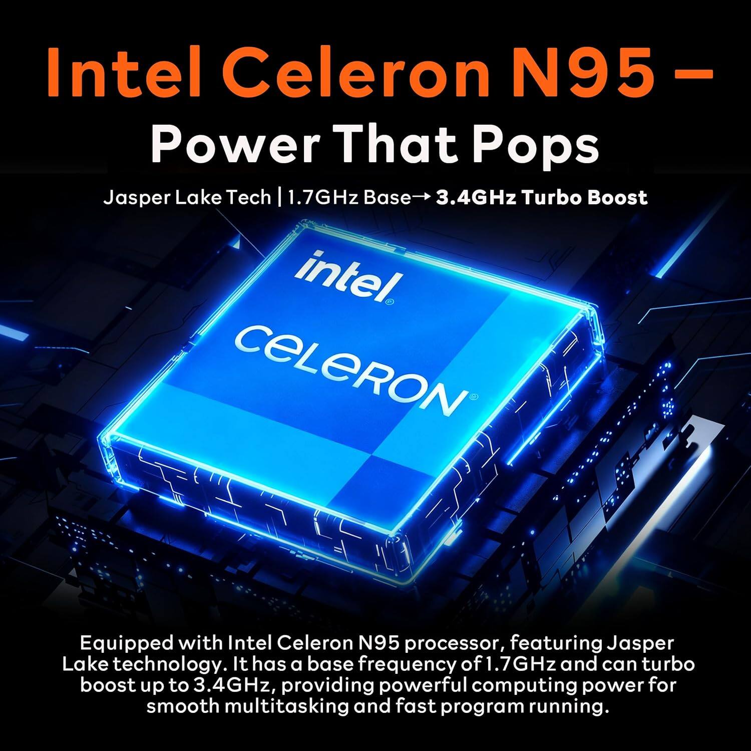 Intel Celeron N95 – Power That Pops

Jasper Lake Tech | 1.7GHz Base → 3.4GHz Turbo Boost

Equipped with Intel Celeron N95 processor, featuring Jasper Lake technology. It has a base frequency of 1.7GHz and can turbo boost up to 3.4GHz, providing powerful computing power for smooth multitasking and fast program running.