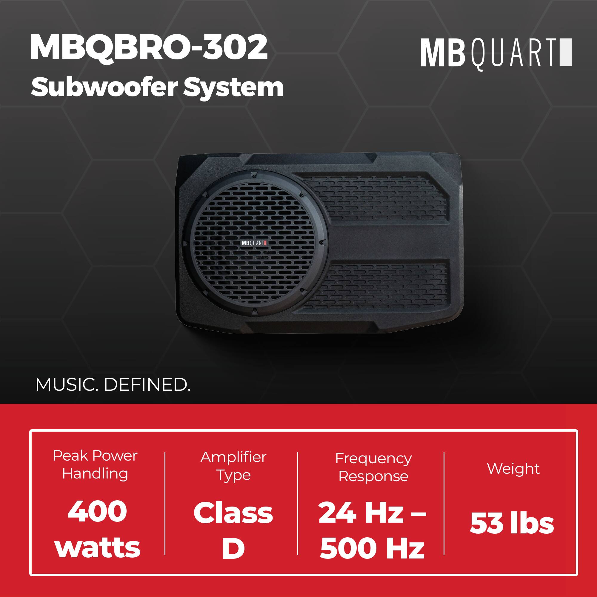MBQBRO-302 Subwoofer System  
MBQUART  
MBQUART  
MUSIC. DEFINED.  
Peak Power Handling: 400 watts  
Amplifier Type: Class D  
Frequency Response: 24 Hz - 500 Hz  
Weight: 53 lbs