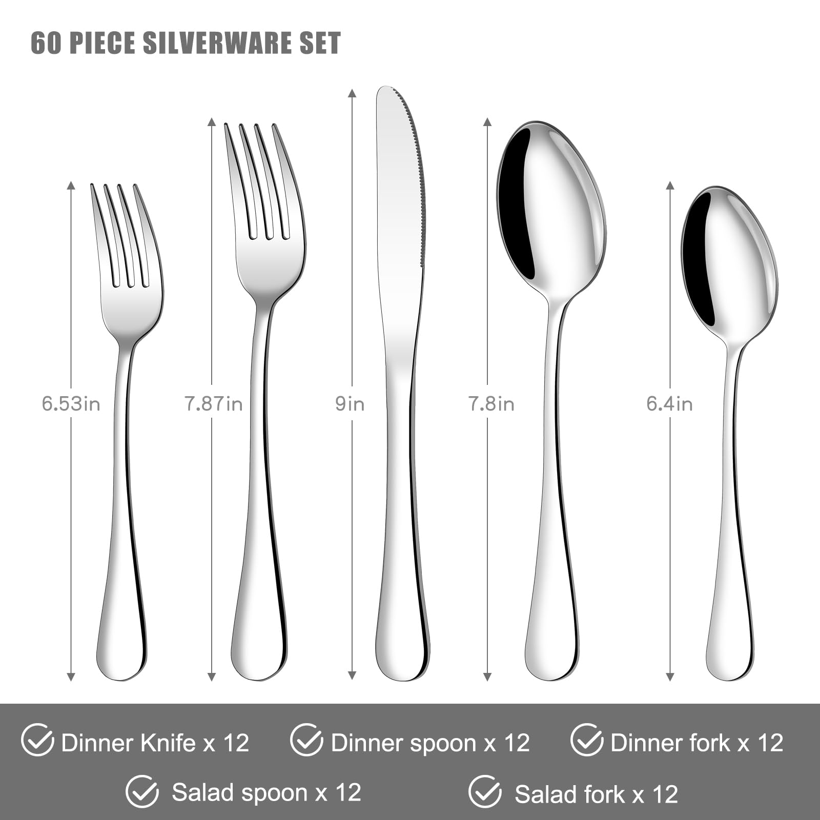 60 PIECE SILVERWARE SET

- Dinner Knife x 12 (9in)
- Dinner Spoon x 12 (7.8in)
- Dinner Fork x 12 (7.87in)
- Salad Spoon x 12 (6.4in)
- Salad Fork x 12 (6.53in)