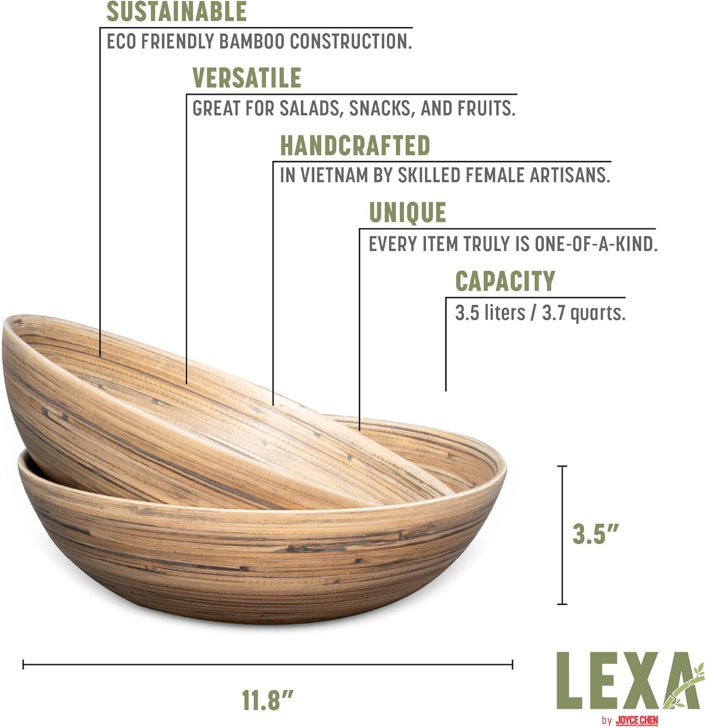 SUSTAINABLE  
ECO FRIENDLY BAMBOO CONSTRUCTION.  

VERSATILE  
GREAT FOR SALADS, SNACKS, AND FRUITS.  

HANDCRAFTED  
IN VIETNAM BY SKILLED FEMALE ARTISANS.  

UNIQUE  
EVERY ITEM TRULY IS ONE-OF-A-KIND.  

CAPACITY  
3.5 liters / 3.7 quarts.  

3.5"  
11.8"  

LEXA by JOYCE CHEN