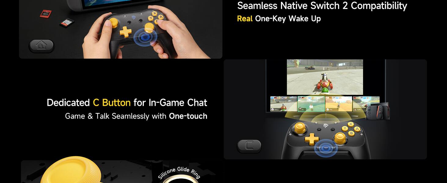 Seamless Native Switch 2 Compatibility  
Real One-Key Wake Up  

Dedicated C Button for In-Game Chat  
Game & Talk Seamlessly with One-touch  

Silicone Glide Ring