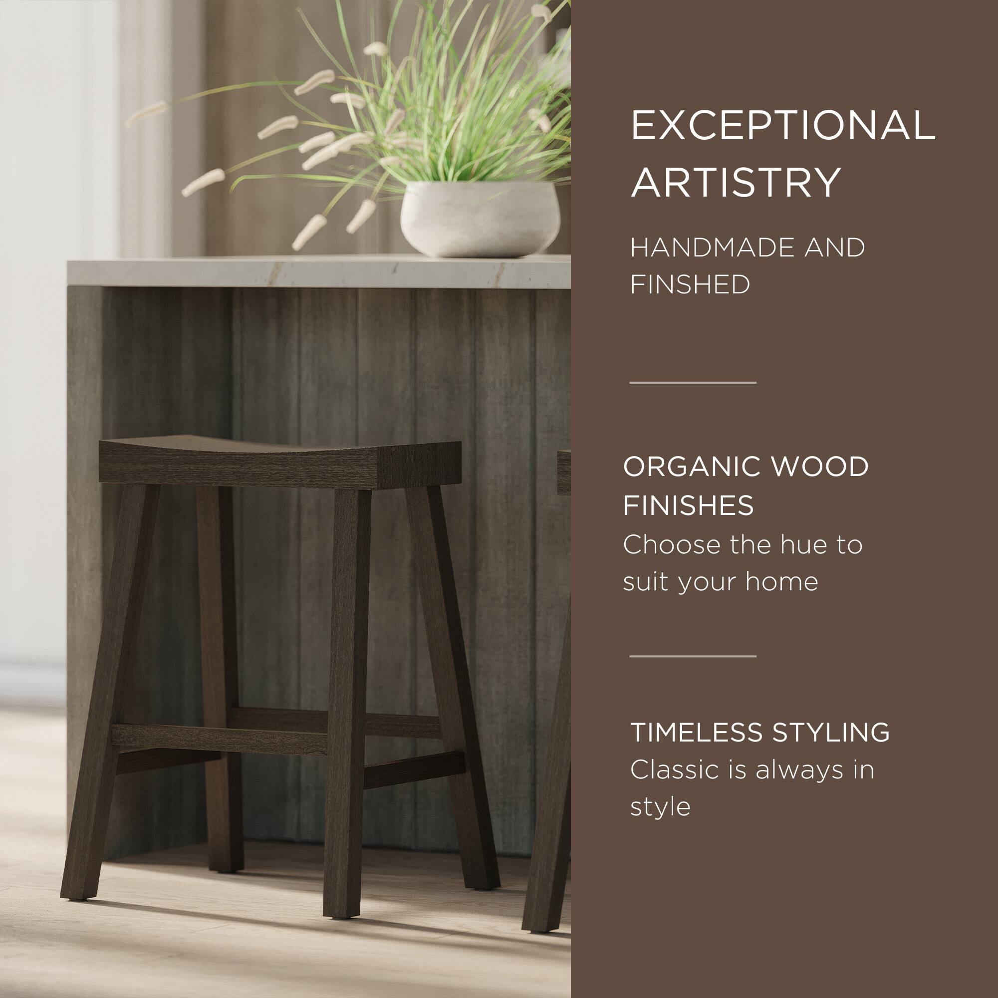 EXCEPTIONAL ARTISTRY  
HANDMADE AND FINISHED  

ORGANIC WOOD FINISHES  
Choose the hue to suit your home  

TIMELESS STYLING  
Classic is always in style