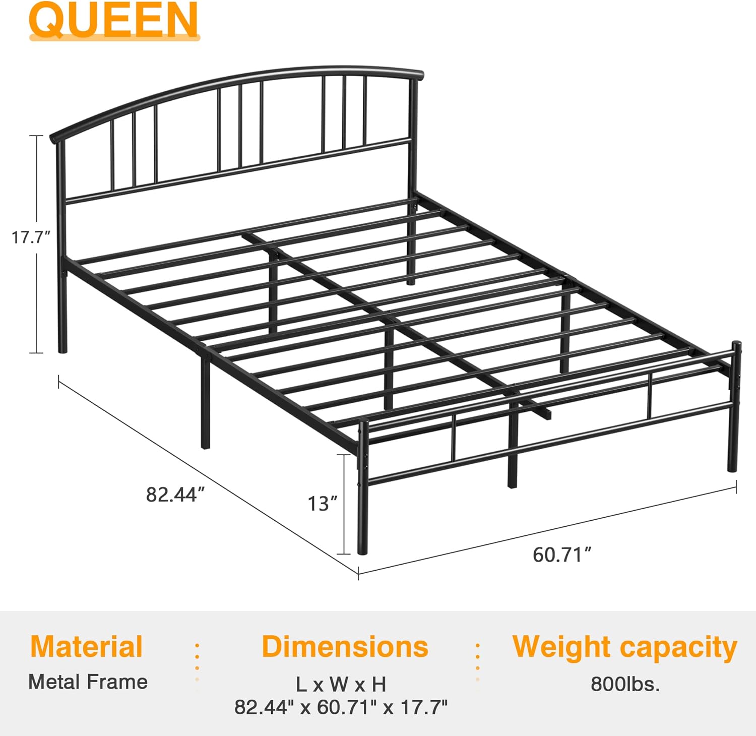**QUEEN**

- **Material:** Metal Frame
- **Dimensions:** L x W x H - 82.44" x 60.71" x 17.7"
- **Weight capacity:** 800lbs.
