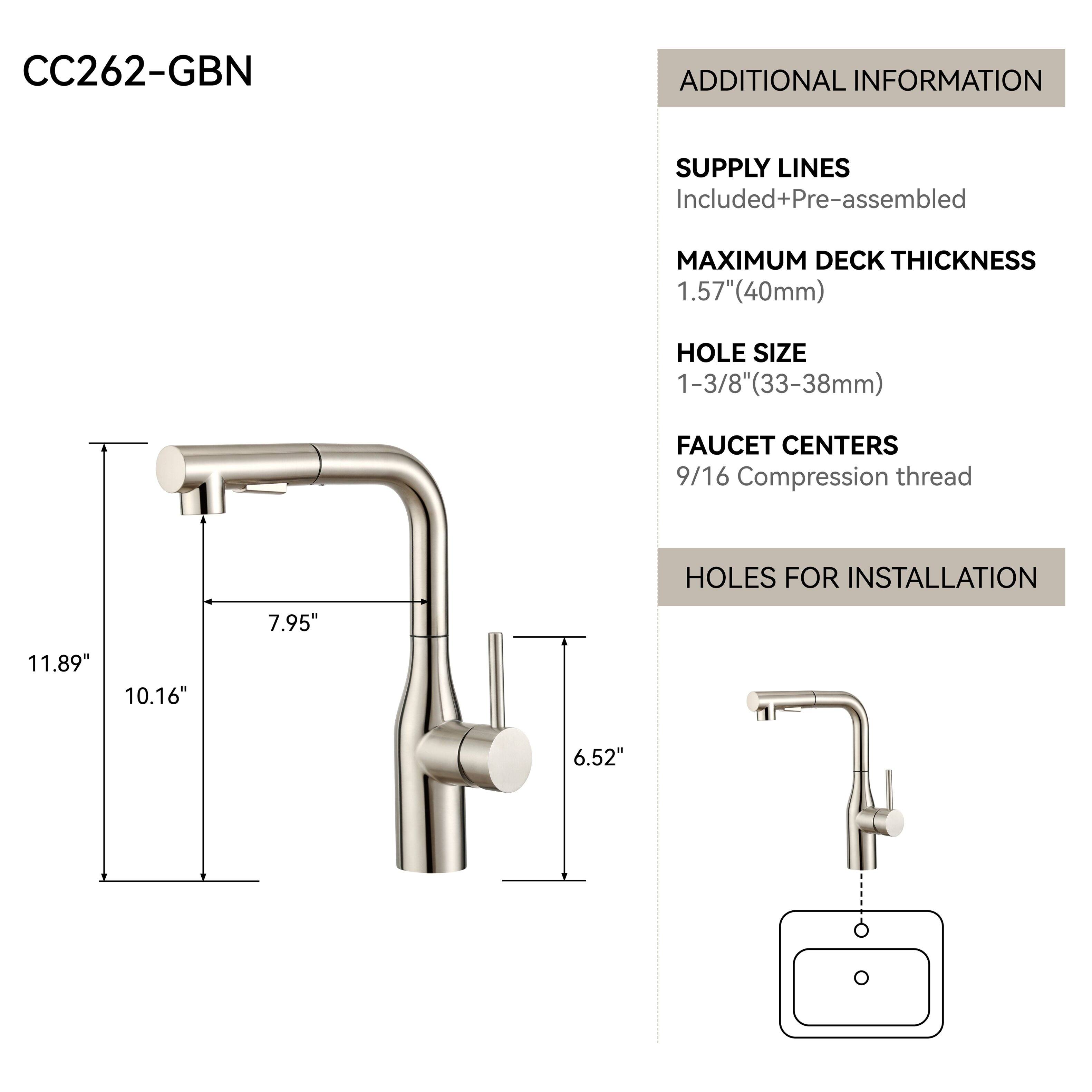 CC262-GBN

ADDITIONAL INFORMATION

SUPPLY LINES Included+Pre-assembled

MAXIMUM DECK THICKNESS 1.57"(40mm)

HOLE SIZE 1-3/8"(33-38mm)

FAUCET CENTERS 9/16 Compression thread

HOLES FOR INSTALLATION

7.95"

11.89" 10.16"

6.52"