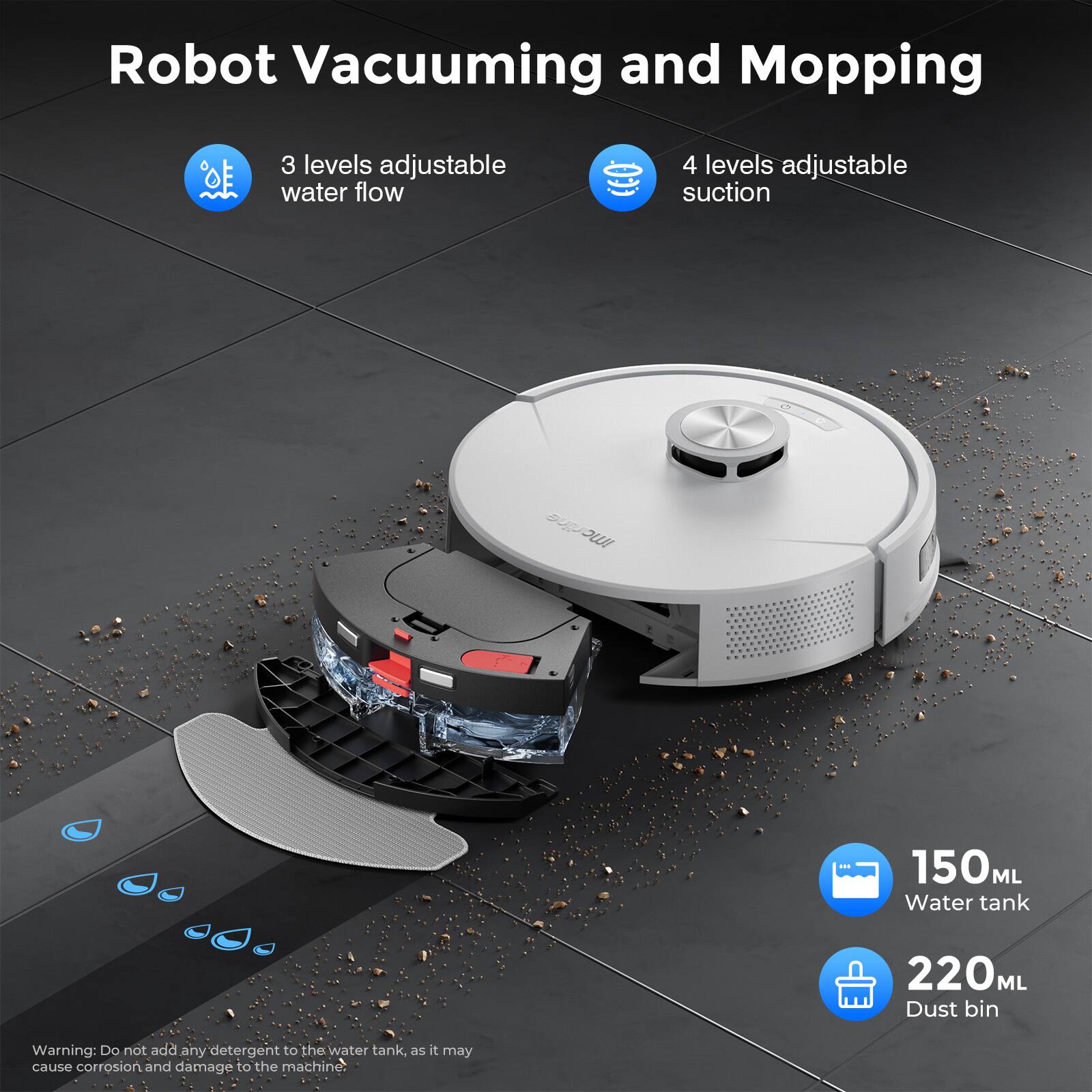 Robot Vacuuming and Mopping

- 3 levels adjustable water flow
- 4 levels adjustable suction
- 150 ML Water tank
- 220 ML Dust bin

Warning: Do not add any detergent to the water tank, as it may cause corrosion and damage to the machine.