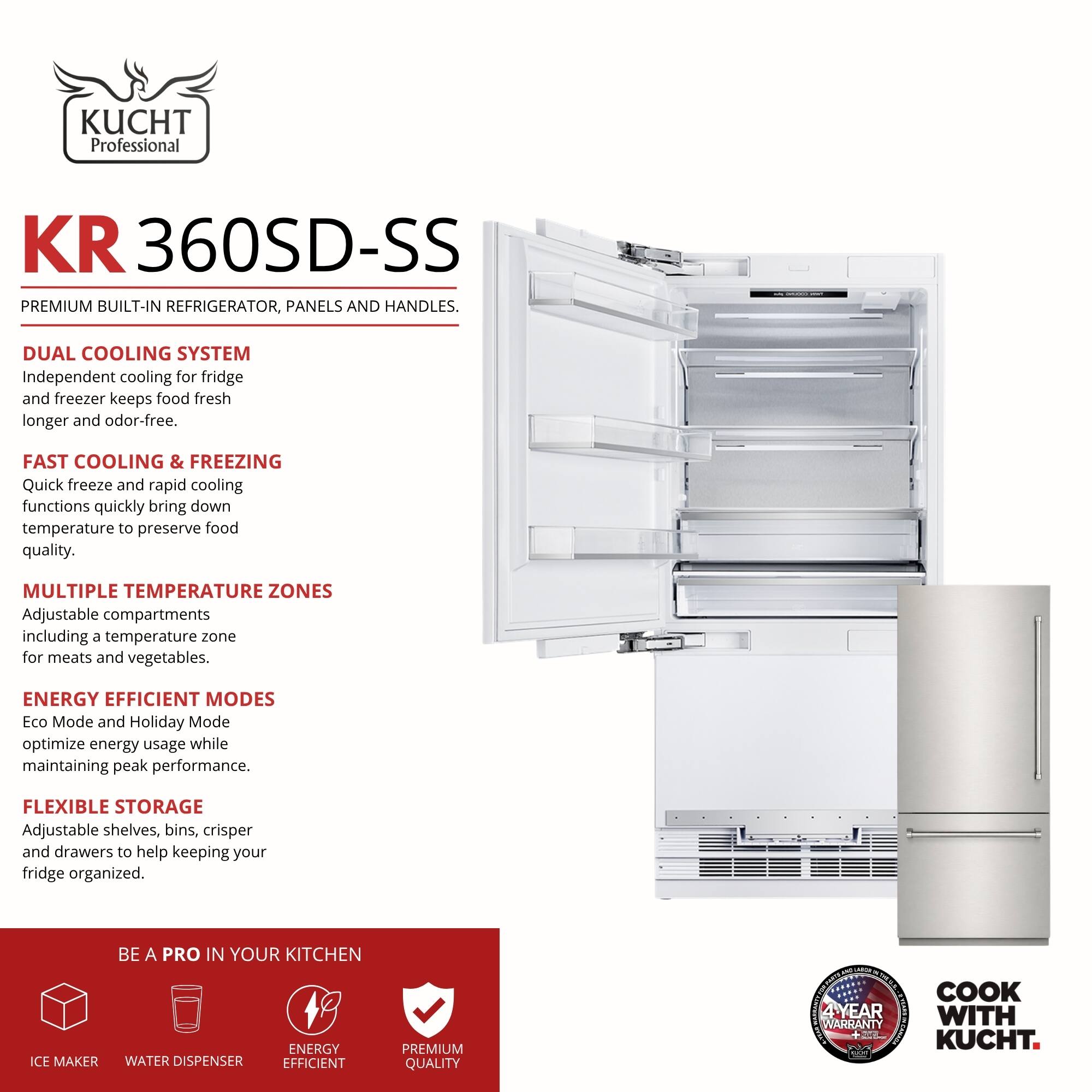 KUCHT Professional KR 360SD-SS PREMIUM BUILT-IN REFRIGERATOR, PANELS AND HANDLES.

DUAL COOLING SYSTEM
Independent cooling for fridge and freezer keeps food fresh longer and odor-free.

FAST COOLING & FREEZING
Quick freeze and rapid cooling functions quickly bring down temperature to preserve food quality.

MULTIPLE TEMPERATURE ZONES
Adjustable compartments including a temperature zone for meats and vegetables.

ENERGY EFFICIENT MODES
Eco Mode and Holiday Mode optimize energy usage while maintaining peak performance.

FLEXIBLE STORAGE
Adjustable shelves, bins, crisper and drawers to help keeping your fridge organized.

BE A PRO IN YOUR KITCHEN
ICE MAKER
WATER DISPENSER
ENERGY EFFICIENT
PREMIUM QUALITY

4 YEAR WARRANTY

COOK WITH KUCHT.