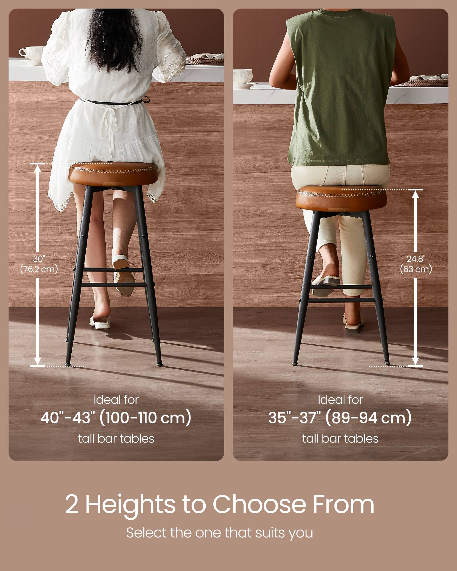 30" (76.2 cm)  
24.8" (63 cm)  

Ideal for 40"-43" (100-110 cm) tall bar tables  
Ideal for 35"-37" (89-94 cm) tall bar tables  

2 Heights to Choose From  
Select the one that suits you