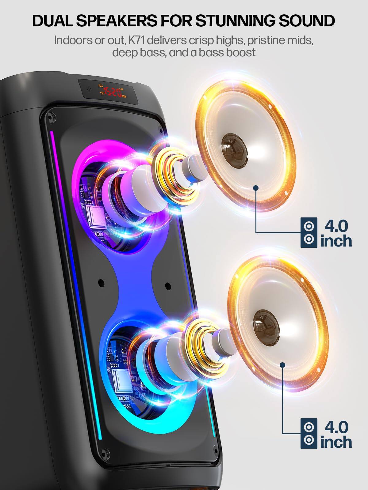 DUAL SPEAKERS FOR STUNNING SOUND

Indoors or out, K71 delivers crisp highs, pristine mids, deep bass, and a bass boost

4.0 inch

4.0 inch