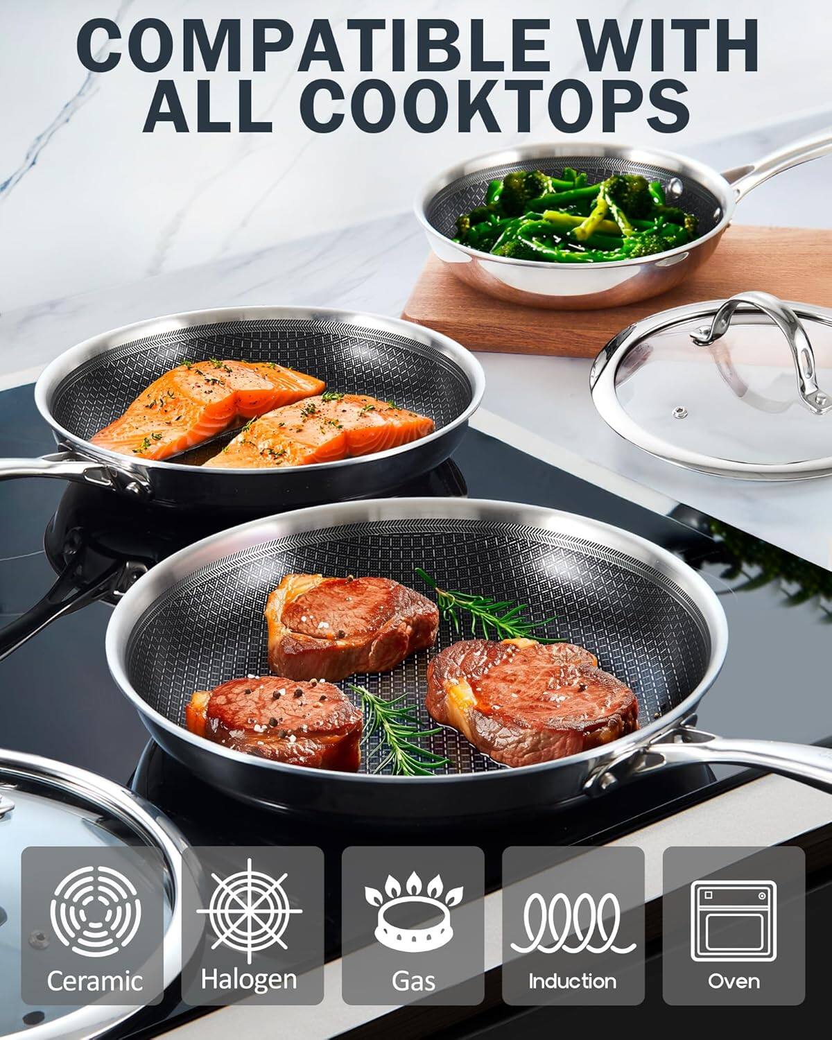 COMPATIBLE WITH ALL COOKTOPS

Ceramic
Halogen
Gas
Induction
Oven
