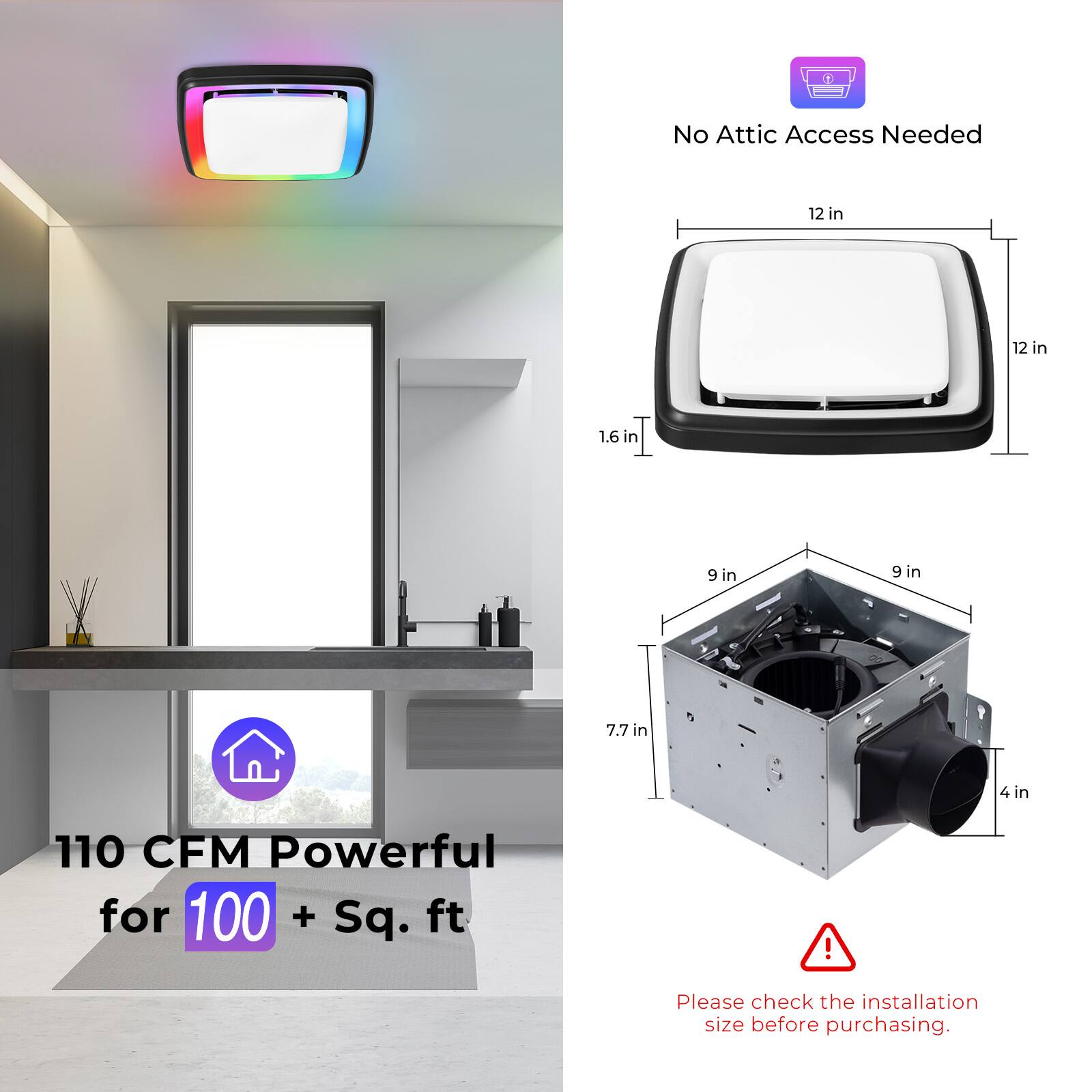 No Attic Access Needed

12 in x 12 in x 1.6 in

9 in x 9 in x 7.7 in

4 in

110 CFM Powerful for 100 + Sq. ft

Please check the installation size before purchasing.
