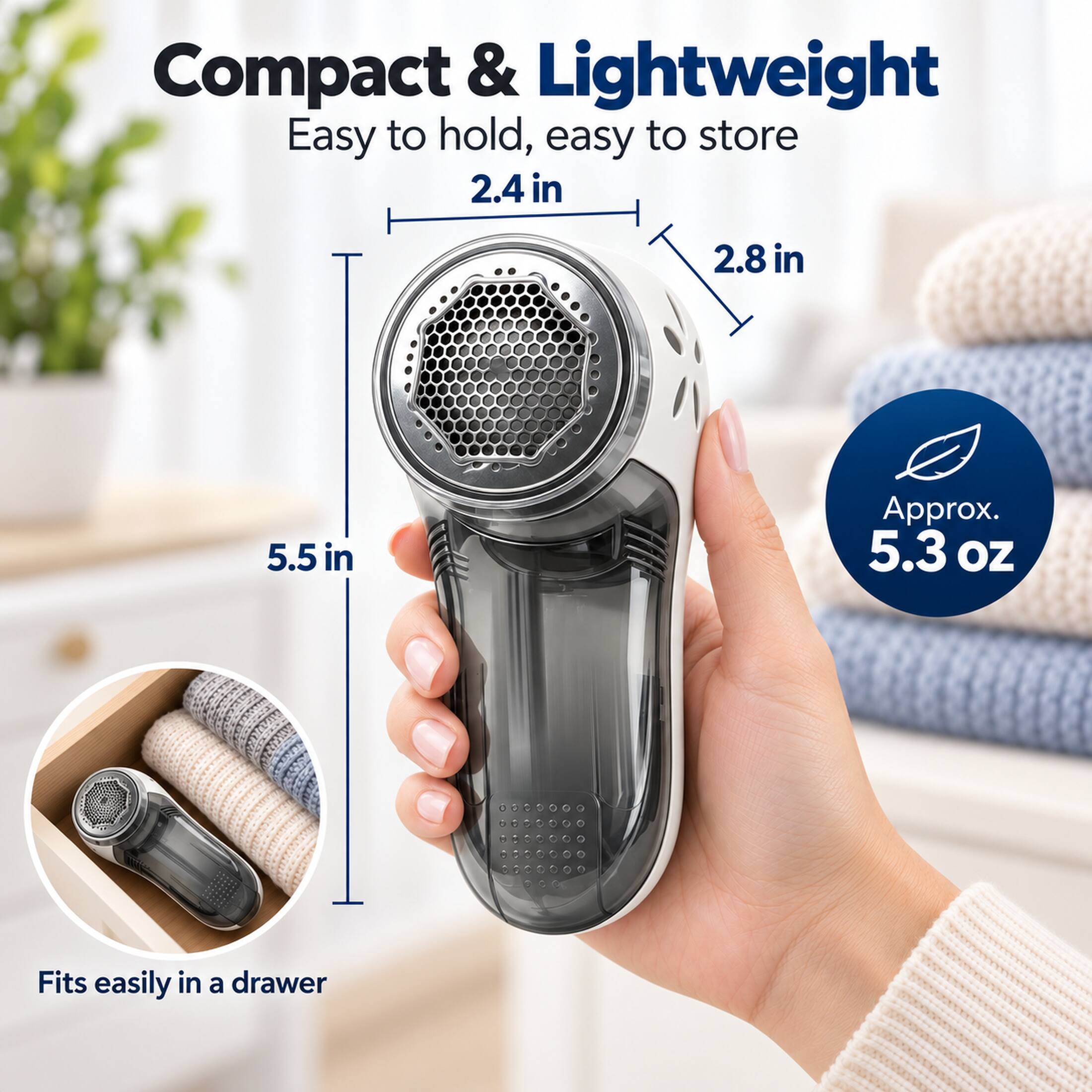 Compact & Lightweight  
Easy to hold, easy to store  
2.4 in  
2.8 in  
5.5 in  
Approx. 5.3 OZ  
Fits easily in a drawer