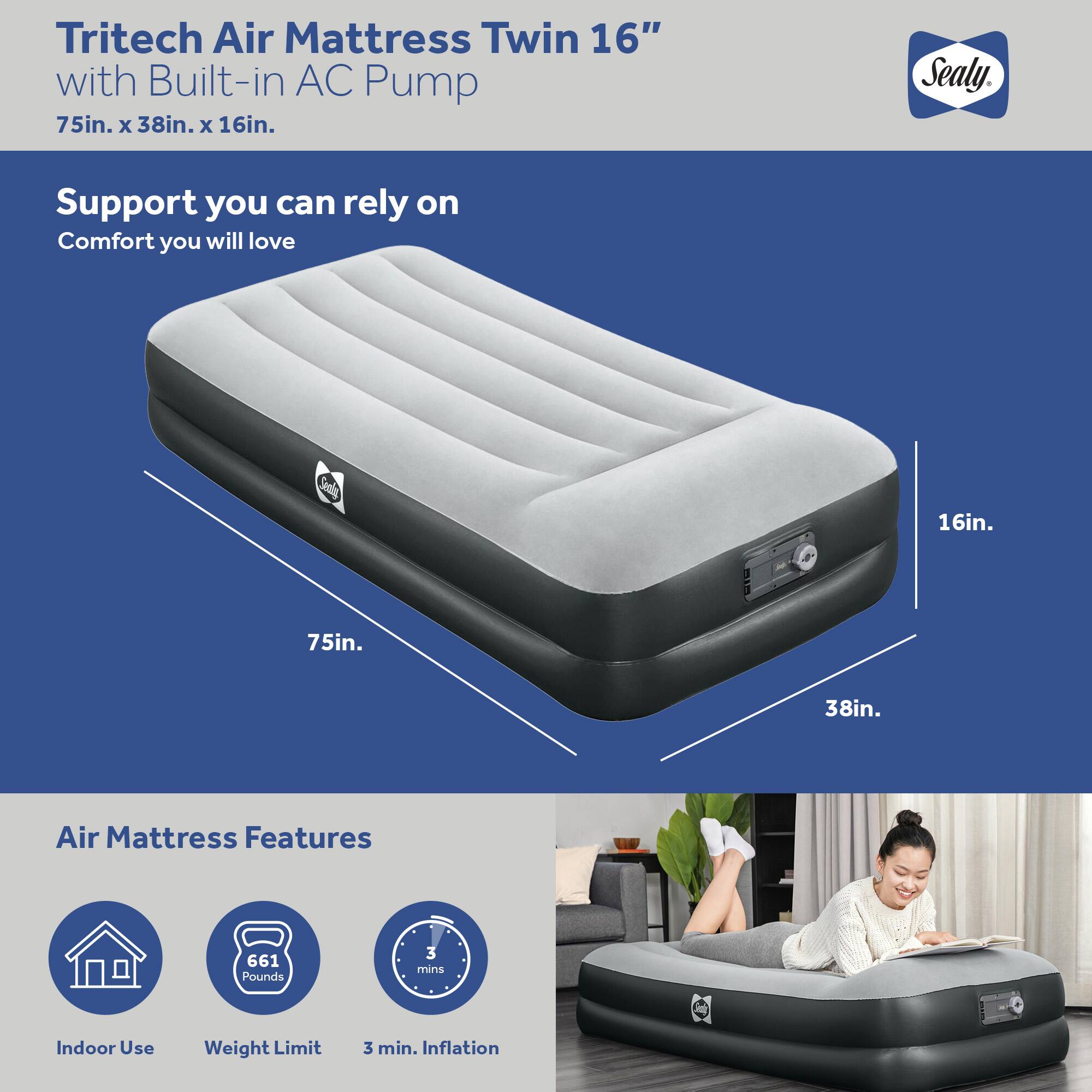 Tritech Air Mattress Twin 16" with Built-in AC Pump  
75in. x 38in. x 16in.  
Sealy  

Support you can rely on  
Comfort you will love  

Air Mattress Features  
Indoor Use  
Weight Limit: 661 Pounds  
3 min. Inflation