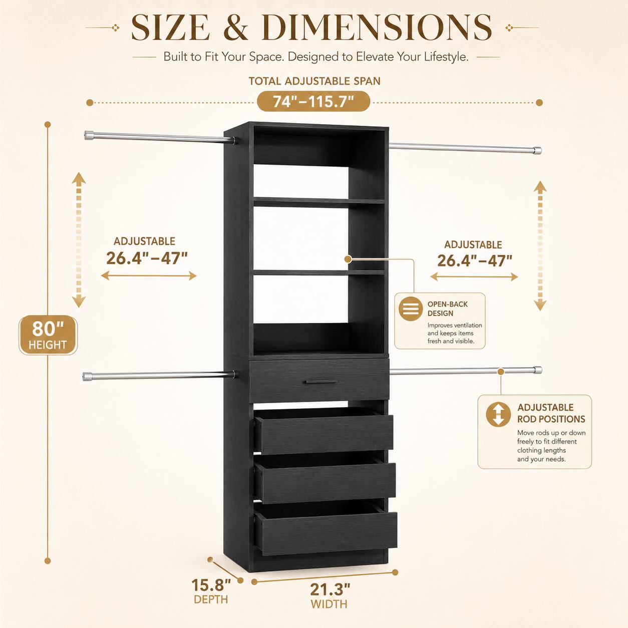 SIZE & DIMENSIONS  
Built to Fit Your Space. Designed to Elevate Your Lifestyle.  

TOTAL ADJUSTABLE SPAN 74"-115.7"  
ADJUSTABLE 26.4"-47"  
ADJUSTABLE 26.4"-47"  
80" HEIGHT  
OPEN-BACK DESIGN improves ventilation and keeps toma fresh and visible.  
ADJUSTABLE ROD POSITIONS Move rods up or down freely to different clothing lengths and your needs.  
15.8" DEPTH  
21.3" WIDTH