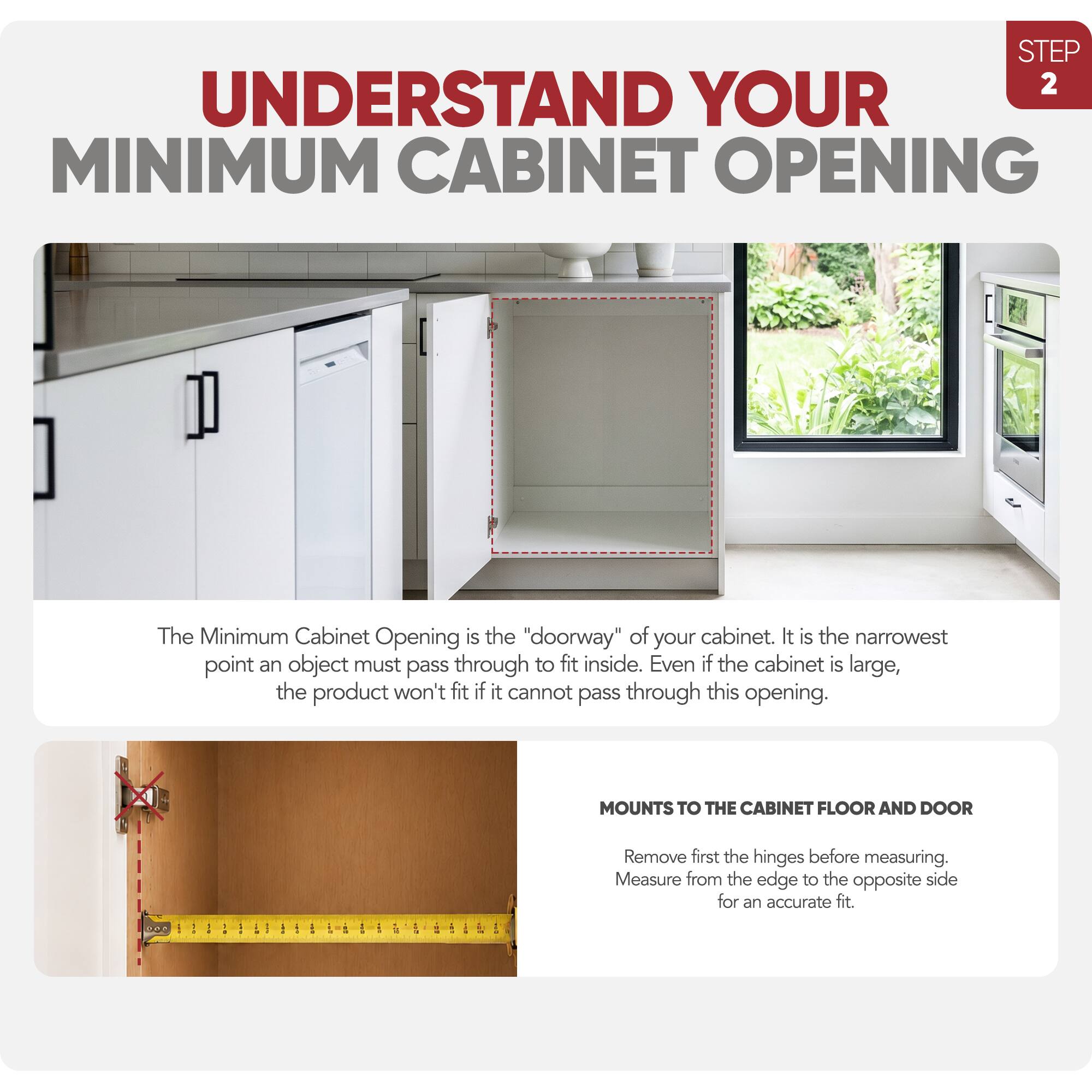STEP 2 UNDERSTAND YOUR MINIMUM CABINET OPENING

The Minimum Cabinet Opening is the "doorway" of your cabinet. It is the narrowest point an object must pass through to fit inside. Even if the cabinet is large, the product won't fit if it cannot pass through this opening.

MOUNTS TO THE CABINET FLOOR AND DOOR

Remove first the hinges before measuring. Measure from the edge to the opposite side for an accurate fit.