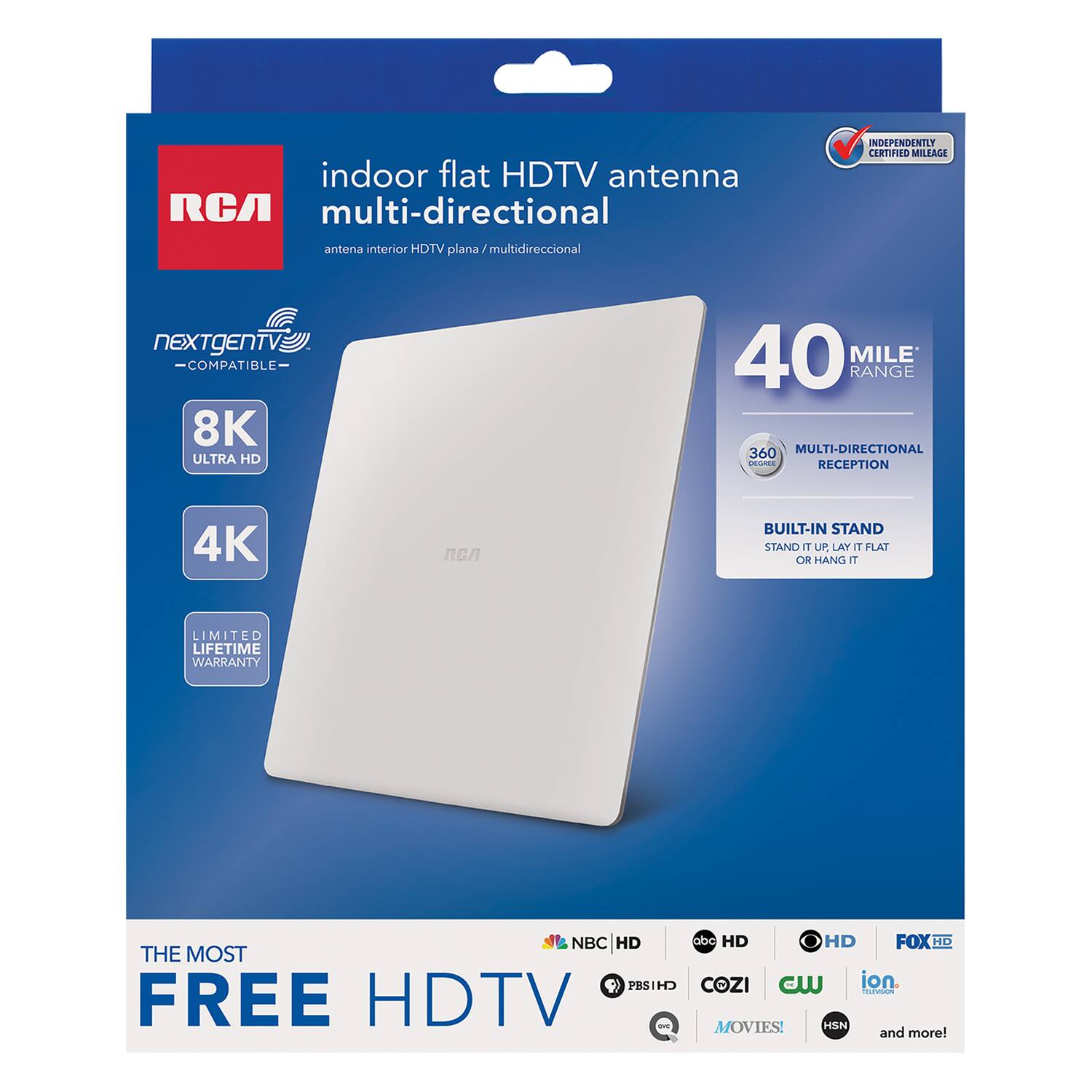 indoor flat HDTV antenna RCA multi-directional  
antena interior HDTV plana / multidireccional  
INDEPENDENTLY CERTIFIED MILITAGE  
NEXTgEN TV COMPATIBLE  
8K ULTRA HD  
40 MILE RANGE  
360 MULTI-DIRECTIONAL RECEPTION  
4K  
BUILT-IN STAND  
STAND UP LAY FLAT OR HANG IT  
LIMITED LIFETIME WARRANTY  
NBC HD  
THE MOST FREE HDTV  
ABC HD  
PBS HD  
COZI  
CW  
ion  
MOVIES!  
HSN and more!
