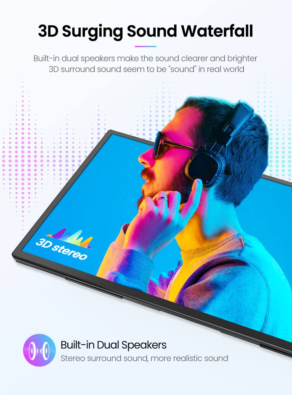 3D Surging Sound Waterfall

Built-in dual speakers make the sound clearer and brighter. 3D surround sound seems to be "sound" in real world.

Built-in Dual Speakers

Stereo surround sound, more realistic sound