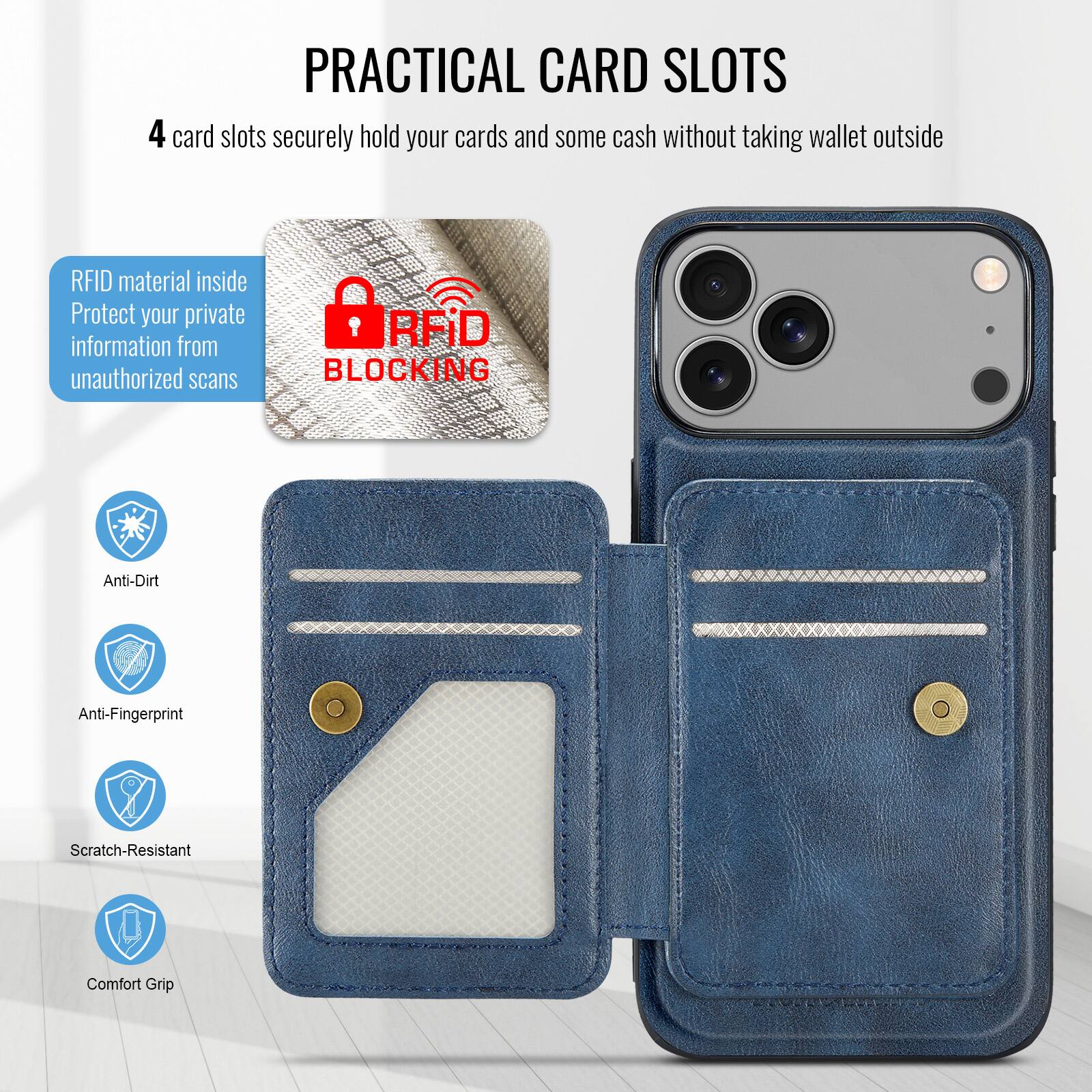 PRACTICAL CARD SLOTS

4 card slots securely hold your cards and some cash without taking wallet outside

RFID material inside
Protect your private information from unauthorized scans

RFID BLOCKING

Anti-Dirt
Anti-Fingerprint
Scratch-Resistant
Comfort Grip