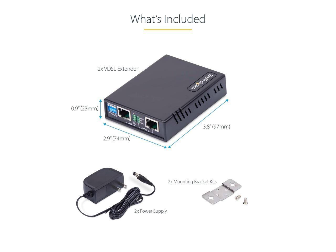 What's Included  
2x VDSL Extender  
0.9" (23mm)  
2.9" (74mm)  
3.8" (97mm)  
2x Mounting Bracket Kits  
2x Power Supply