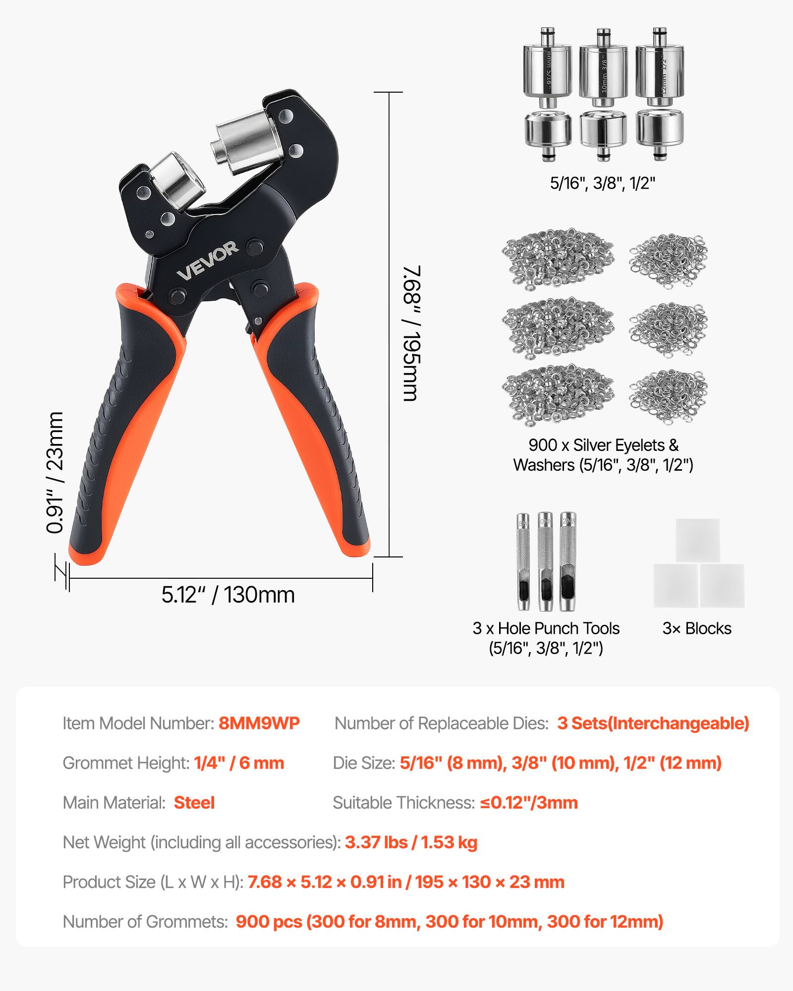 5/16", 3/8", 1/2"  
0.91" / 23mm  
VEVOR  
5.12" / 130mm  
7.68" / 195mm  
900 X Silver Eyelets & Washers (5/16", 3/8", 1/2")  
3 x Hole Punch Tools  
3x Blocks (5/16", 3/8", 1/2")  
Item Model Number: 8MM9WP  
Number of Replaceable Dies: 3 Sets (Interchangeable)  
Grommet Height: 1/4" / 6 mm  
Die Size: 5/16" (8 mm), 3/8" (10 mm), 1/2" (12 mm)  
Main Material: Steel  
Suitable Thickness: ≤0.12"/3mm  
Net Weight (including all accessories): 3.37 lbs / 1.53 kg  
Product Size (L X W X H): 7.68 x 5.12 x 0.91 in / 195 x 1